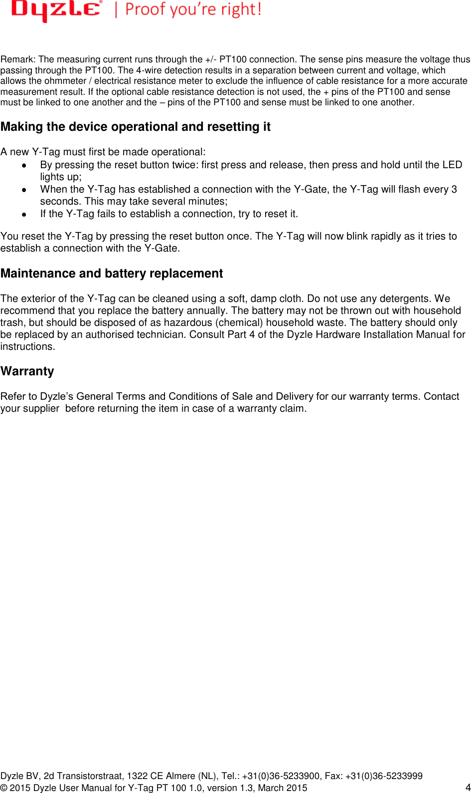   Dyzle BV, 2d Transistorstraat, 1322 CE Almere (NL), Tel.: +31(0)36-5233900, Fax: +31(0)36-5233999 © 2015 Dyzle User Manual for Y-Tag PT 100 1.0, version 1.3, March 2015 4  Remark: The measuring current runs through the +/- PT100 connection. The sense pins measure the voltage thus passing through the PT100. The 4-wire detection results in a separation between current and voltage, which allows the ohmmeter / electrical resistance meter to exclude the influence of cable resistance for a more accurate measurement result. If the optional cable resistance detection is not used, the + pins of the PT100 and sense must be linked to one another and the – pins of the PT100 and sense must be linked to one another.   Making the device operational and resetting it  A new Y-Tag must first be made operational:   By pressing the reset button twice: first press and release, then press and hold until the LED lights up;    When the Y-Tag has established a connection with the Y-Gate, the Y-Tag will flash every 3 seconds. This may take several minutes;    If the Y-Tag fails to establish a connection, try to reset it.  You reset the Y-Tag by pressing the reset button once. The Y-Tag will now blink rapidly as it tries to establish a connection with the Y-Gate.  Maintenance and battery replacement  The exterior of the Y-Tag can be cleaned using a soft, damp cloth. Do not use any detergents. We recommend that you replace the battery annually. The battery may not be thrown out with household trash, but should be disposed of as hazardous (chemical) household waste. The battery should only be replaced by an authorised technician. Consult Part 4 of the Dyzle Hardware Installation Manual for instructions.   Warranty  Refer to Dyzle’s General Terms and Conditions of Sale and Delivery for our warranty terms. Contact your supplier  before returning the item in case of a warranty claim.    