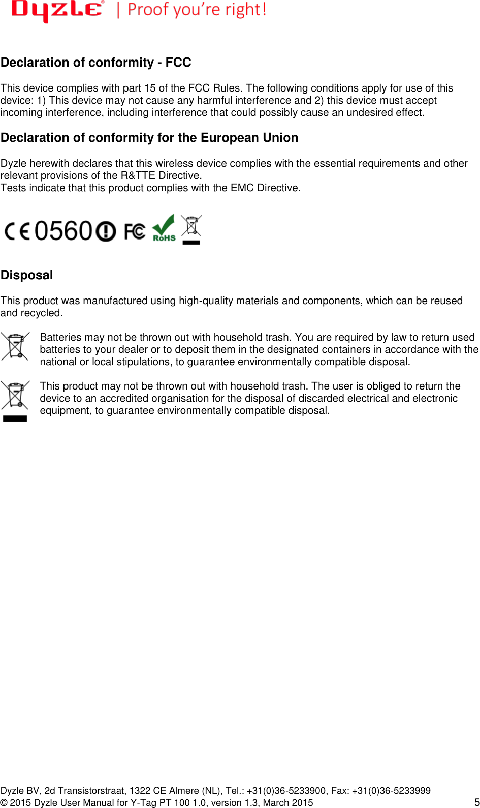   Dyzle BV, 2d Transistorstraat, 1322 CE Almere (NL), Tel.: +31(0)36-5233900, Fax: +31(0)36-5233999 © 2015 Dyzle User Manual for Y-Tag PT 100 1.0, version 1.3, March 2015 5  Declaration of conformity - FCC  This device complies with part 15 of the FCC Rules. The following conditions apply for use of this device: 1) This device may not cause any harmful interference and 2) this device must accept incoming interference, including interference that could possibly cause an undesired effect.   Declaration of conformity for the European Union  Dyzle herewith declares that this wireless device complies with the essential requirements and other relevant provisions of the R&amp;TTE Directive.  Tests indicate that this product complies with the EMC Directive.     Disposal  This product was manufactured using high-quality materials and components, which can be reused and recycled.   Batteries may not be thrown out with household trash. You are required by law to return used batteries to your dealer or to deposit them in the designated containers in accordance with the national or local stipulations, to guarantee environmentally compatible disposal.   This product may not be thrown out with household trash. The user is obliged to return the device to an accredited organisation for the disposal of discarded electrical and electronic equipment, to guarantee environmentally compatible disposal.  