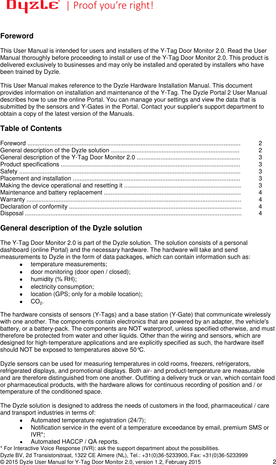   Dyzle BV, 2d Transistorstraat, 1322 CE Almere (NL), Tel.: +31(0)36-5233900, Fax: +31(0)36-5233999 © 2015 Dyzle User Manual for Y-Tag Door Monitor 2.0, version 1.2, February 2015 2  Foreword  This User Manual is intended for users and installers of the Y-Tag Door Monitor 2.0. Read the User Manual thoroughly before proceeding to install or use of the Y-Tag Door Monitor 2.0. This product is delivered exclusively to businesses and may only be installed and operated by installers who have been trained by Dyzle.  This User Manual makes reference to the Dyzle Hardware Installation Manual. This document provides information on installation and maintenance of the Y-Tag. The Dyzle Portal 2 User Manual describes how to use the online Portal. You can manage your settings and view the data that is submitted by the sensors and Y-Gates in the Portal. Contact your supplier&apos;s support department to obtain a copy of the latest version of the Manuals.     Table of Contents  Foreword .............................................................................................................................. 2 General description of the Dyzle solution ............................................................................  2 General description of the Y-Tag Door Monitor 2.0 ............................................................. 3 Product specifications .......................................................................................................... 3 Safety ................................................................................................................................... 3 Placement and installation ................................................................................................... 3 Making the device operational and resetting it ..................................................................... 3 Maintenance and battery replacement ................................................................................. 4 Warranty ............................................................................................................................... 4 Declaration of conformity ...................................................................................................... 4 Disposal ................................................................................................................................ 4  General description of the Dyzle solution  The Y-Tag Door Monitor 2.0 is part of the Dyzle solution. The solution consists of a personal dashboard (online Portal) and the necessary hardware. The hardware will take and send measurements to Dyzle in the form of data packages, which can contain information such as:   temperature measurements;    door monitoring (door open / closed);    humidity (% RH);    electricity consumption;    location (GPS; only for a mobile location);  CO2.  The hardware consists of sensors (Y-Tags) and a base station (Y-Gate) that communicate wirelessly with one another. The components contain electronics that are powered by an adapter, the vehicle&apos;s battery, or a battery-pack. The components are NOT waterproof, unless specified otherwise, and must therefore be protected from water and other liquids. Other than the wiring and sensors, which are designed for high-temperature applications and are explicitly specified as such, the hardware itself should NOT be exposed to temperatures above 50°C.  Dyzle sensors can be used for measuring temperatures in cold rooms, freezers, refrigerators, refrigerated displays, and promotional displays. Both air- and product-temperature are measurable and are therefore distinguished from one another. Outfitting a delivery truck or van, which contain food or pharmaceutical products, with the hardware allows for continuous recording of position and / or temperature of the conditioned space.  The Dyzle solution is designed to address the needs of customers in the food, pharmaceutical / care and transport industries in terms of:    Automated temperature registration (24/7);    Notification service in the event of a temperature exceedance by email, premium SMS or IVR*;    Automated HACCP / QA reports. * For Interactive Voice Response (IVR): ask the support department about the possibilities. 