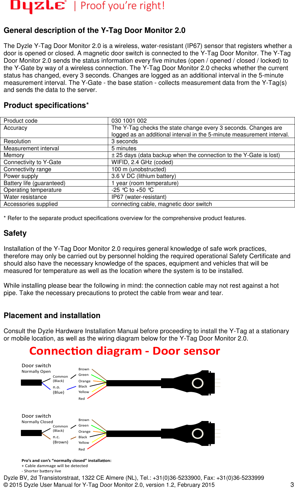   Dyzle BV, 2d Transistorstraat, 1322 CE Almere (NL), Tel.: +31(0)36-5233900, Fax: +31(0)36-5233999 © 2015 Dyzle User Manual for Y-Tag Door Monitor 2.0, version 1.2, February 2015 3 General description of the Y-Tag Door Monitor 2.0  The Dyzle Y-Tag Door Monitor 2.0 is a wireless, water-resistant (IP67) sensor that registers whether a door is opened or closed. A magnetic door switch is connected to the Y-Tag Door Monitor. The Y-Tag Door Monitor 2.0 sends the status information every five minutes (open / opened / closed / locked) to the Y-Gate by way of a wireless connection. The Y-Tag Door Monitor 2.0 checks whether the current status has changed, every 3 seconds. Changes are logged as an additional interval in the 5-minute measurement interval. The Y-Gate - the base station - collects measurement data from the Y-Tag(s) and sends the data to the server.   Product specifications*  Product code 030 1001 002 Accuracy  The Y-Tag checks the state change every 3 seconds. Changes are logged as an additional interval in the 5-minute measurement interval. Resolution 3 seconds Measurement interval 5 minutes Memory ± 25 days (data backup when the connection to the Y-Gate is lost) Connectivity to Y-Gate WIFID, 2.4 GHz (coded) Connectivity range 100 m (unobstructed) Power supply 3.6 V DC (lithium battery) Battery life (guaranteed) 1 year (room temperature) Operating temperature -25 °C to +50 °C Water resistance IP67 (water-resistant) Accessories supplied connecting cable, magnetic door switch  * Refer to the separate product specifications overview for the comprehensive product features.   Safety  Installation of the Y-Tag Door Monitor 2.0 requires general knowledge of safe work practices, therefore may only be carried out by personnel holding the required operational Safety Certificate and should also have the necessary knowledge of the spaces, equipment and vehicles that will be measured for temperature as well as the location where the system is to be installed.  While installing please bear the following in mind: the connection cable may not rest against a hot pipe. Take the necessary precautions to protect the cable from wear and tear.    Placement and installation  Consult the Dyzle Hardware Installation Manual before proceeding to install the Y-Tag at a stationary or mobile location, as well as the wiring diagram below for the Y-Tag Door Monitor 2.0.   Connec ondiagram-DoorsensorBrownGreenOrangeBlackYellowRedDoorswitchNormallyOpenCommon(Black)n.o.(Blue)BrownGreenOrangeBlackYellowRedDoorswitchNormallyClosedCommon(Black)n.c.(Brown)Pro’sandcon’s“normallyclosed”installa on:+Cabledammagewillbedetected-Shorterba eryliveVersie1/11-01-2011