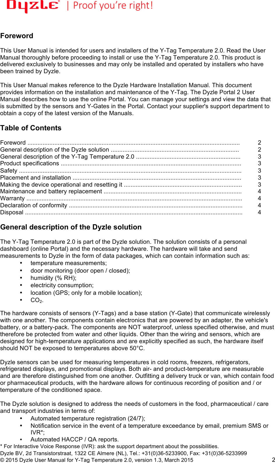!!Dyzle BV, 2d Transistorstraat, 1322 CE Almere (NL), Tel.: +31(0)36-5233900, Fax: +31(0)36-5233999 © 2015 Dyzle User Manual for Y-Tag Temperature 2.0, version 1.3, March 2015!2 Foreword This User Manual is intended for users and installers of the Y-Tag Temperature 2.0. Read the User Manual thoroughly before proceeding to install or use the Y-Tag Temperature 2.0. This product is delivered exclusively to businesses and may only be installed and operated by installers who have been trained by Dyzle. This User Manual makes reference to the Dyzle Hardware Installation Manual. This document provides information on the installation and maintenance of the Y-Tag. The Dyzle Portal 2 User Manual describes how to use the online Portal. You can manage your settings and view the data that is submitted by the sensors and Y-Gates in the Portal. Contact your supplier's support department to obtain a copy of the latest version of the Manuals. Table of Contents Foreword ..............................................................................................................................!2 General description of the Dyzle solution ............................................................................ !2 General description of the Y-Tag Temperature 2.0 ..............................................................!3 Product specifications ...........................................................................................................!3 Safety ....................................................................................................................................!3 Placement and installation ....................................................................................................!3 Making the device operational and resetting it ......................................................................!3 Maintenance and battery replacement ..................................................................................!4 Warranty ................................................................................................................................!4 Declaration of conformity .......................................................................................................!4 Disposal ................................................................................................................................. 4 General description of the Dyzle solution The Y-Tag Temperature 2.0 is part of the Dyzle solution. The solution consists of a personal dashboard (online Portal) and the necessary hardware. The hardware will take and send measurements to Dyzle in the form of data packages, which can contain information such as: • temperature measurements; • door monitoring (door open / closed); • humidity (% RH); • electricity consumption; • location (GPS; only for a mobile location); • CO2. The hardware consists of sensors (Y-Tags) and a base station (Y-Gate) that communicate wirelessly with one another. The components contain electronics that are powered by an adapter, the vehicle's battery, or a battery-pack. The components are NOT waterproof, unless specified otherwise, and must therefore be protected from water and other liquids. Other than the wiring and sensors, which are designed for high-temperature applications and are explicitly specified as such, the hardware itself should NOT be exposed to temperatures above 50°C. Dyzle sensors can be used for measuring temperatures in cold rooms, freezers, refrigerators, refrigerated displays, and promotional displays. Both air- and product-temperature are measurable and are therefore distinguished from one another. Outfitting a delivery truck or van, which contain food or pharmaceutical products, with the hardware allows for continuous recording of position and / or temperature of the conditioned space. The Dyzle solution is designed to address the needs of customers in the food, pharmaceutical / care and transport industries in terms of: • Automated temperature registration (24/7); • Notification service in the event of a temperature exceedance by email, premium SMS or IVR*; • Automated HACCP / QA reports. * For Interactive Voice Response (IVR): ask the support department about the possibilities.