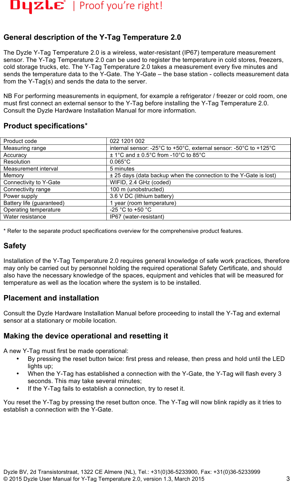 !!Dyzle BV, 2d Transistorstraat, 1322 CE Almere (NL), Tel.: +31(0)36-5233900, Fax: +31(0)36-5233999 © 2015 Dyzle User Manual for Y-Tag Temperature 2.0, version 1.3, March 2015!3 General description of the Y-Tag Temperature 2.0 The Dyzle Y-Tag Temperature 2.0 is a wireless, water-resistant (IP67) temperature measurement sensor. The Y-Tag Temperature 2.0 can be used to register the temperature in cold stores, freezers, cold storage trucks, etc. The Y-Tag Temperature 2.0 takes a measurement every five minutes and sends the temperature data to the Y-Gate. The Y-Gate – the base station - collects measurement data from the Y-Tag(s) and sends the data to the server. NB For performing measurements in equipment, for example a refrigerator / freezer or cold room, one must first connect an external sensor to the Y-Tag before installing the Y-Tag Temperature 2.0. Consult the Dyzle Hardware Installation Manual for more information. Product specifications* Product code 022 1201 002 Measuring range internal sensor: -25°C to +50°C, external sensor: -50°C to +125°C Accuracy ± 1°C and ± 0.5°C from -10°C to 85°C Resolution 0.065°C Measurement interval 5 minutes Memory ± 25 days (data backup when the connection to the Y-Gate is lost) Connectivity to Y-Gate WIFID, 2.4 GHz (coded) Connectivity range 100 m (unobstructed) Power supply 3.6 V DC (lithium battery) Battery life (guaranteed) 1 year (room temperature) Operating temperature -25 °C to +50 °C Water resistance IP67 (water-resistant) * Refer to the separate product specifications overview for the comprehensive product features. Safety Installation of the Y-Tag Temperature 2.0 requires general knowledge of safe work practices, therefore may only be carried out by personnel holding the required operational Safety Certificate, and should also have the necessary knowledge of the spaces, equipment and vehicles that will be measured for temperature as well as the location where the system is to be installed. Placement and installation Consult the Dyzle Hardware Installation Manual before proceeding to install the Y-Tag and external sensor at a stationary or mobile location. Making the device operational and resetting it A new Y-Tag must first be made operational: • By pressing the reset button twice: first press and release, then press and hold until the LED lights up; • When the Y-Tag has established a connection with the Y-Gate, the Y-Tag will flash every 3 seconds. This may take several minutes; • If the Y-Tag fails to establish a connection, try to reset it. You reset the Y-Tag by pressing the reset button once. The Y-Tag will now blink rapidly as it tries to establish a connection with the Y-Gate.