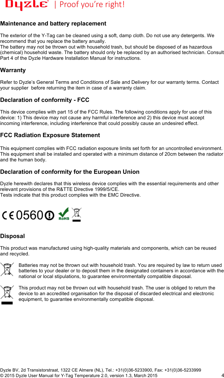 !!Dyzle BV, 2d Transistorstraat, 1322 CE Almere (NL), Tel.: +31(0)36-5233900, Fax: +31(0)36-5233999 © 2015 Dyzle User Manual for Y-Tag Temperature 2.0, version 1.3, March 2015!4 Maintenance and battery replacement The exterior of the Y-Tag can be cleaned using a soft, damp cloth. Do not use any detergents. We recommend that you replace the battery anually. The battery may not be thrown out with household trash, but should be disposed of as hazardous (chemical) household waste. The battery should only be replaced by an authorised technician. Consult Part 4 of the Dyzle Hardware Installation Manual for instructions. Warranty Refer to Dyzle’s General Terms and Conditions of Sale and Delivery for our warranty terms. Contact your supplier before returning the item in case of a warranty claim. Declaration of conformity - FCC This device complies with part 15 of the FCC Rules. The following conditions apply for use of this device: 1) This device may not cause any harmful interference and 2) this device must accept incoming interference, including interference that could possibly cause an undesired effect. FCC Radiation Exposure Statement This equipment complies with FCC radiation exposure limits set forth for an uncontrolled environment. This equipment shall be installed and operated with a minimum distance of 20cm between the radiator and the human body. Declaration of conformity for the European Union Dyzle herewith declares that this wireless device complies with the essential requirements and other relevant provisions of the R&TTE Directive 1999/5/CE. Tests indicate that this product complies with the EMC Directive. Disposal This product was manufactured using high-quality materials and components, which can be reused and recycled. Batteries may not be thrown out with household trash. You are required by law to return used batteries to your dealer or to deposit them in the designated containers in accordance with the national or local stipulations, to guarantee environmentally compatible disposal. This product may not be thrown out with household trash. The user is obliged to return the device to an accredited organisation for the disposal of discarded electrical and electronic equipment, to guarantee environmentally compatible disposal.