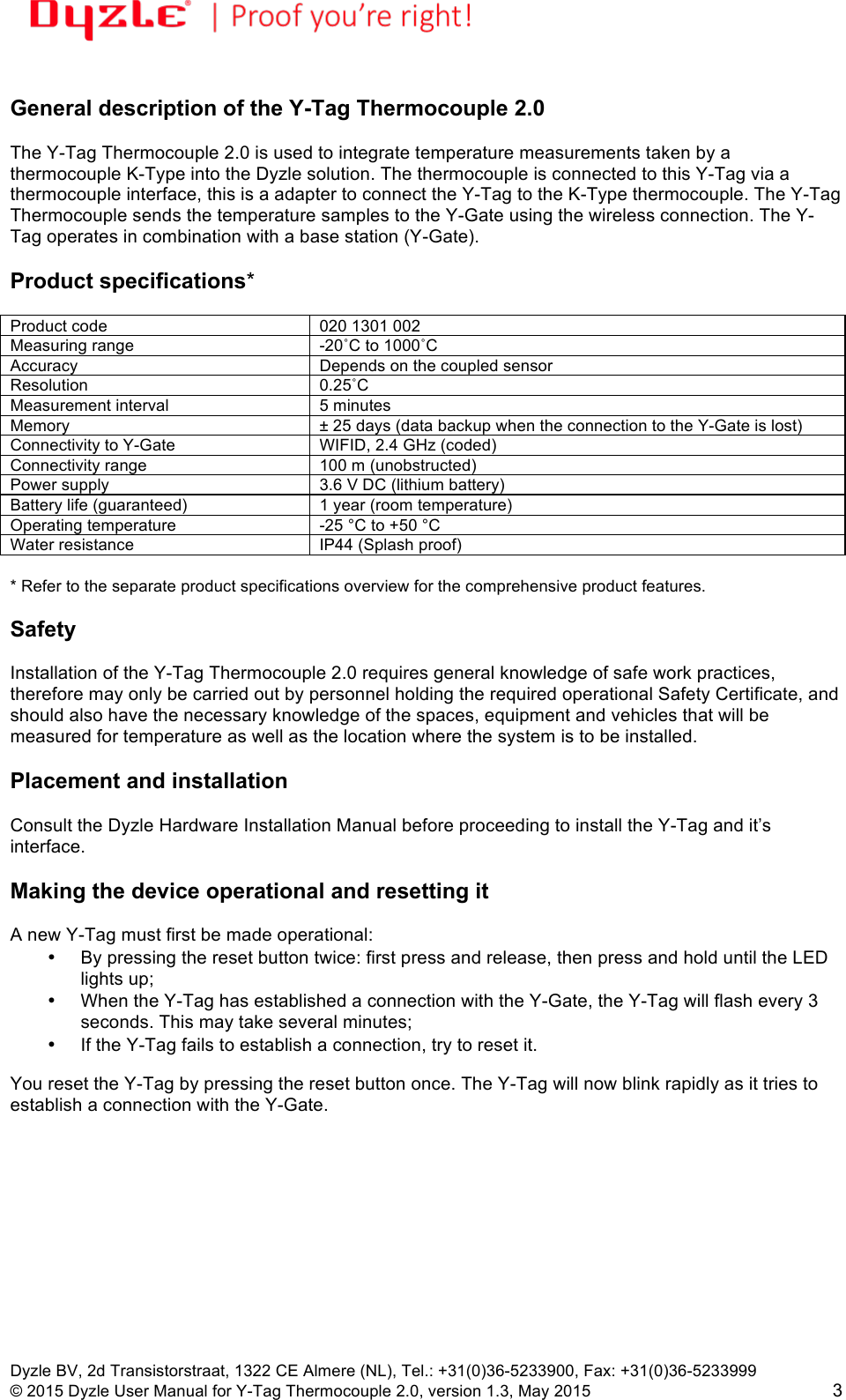 !!Dyzle BV, 2d Transistorstraat, 1322 CE Almere (NL), Tel.: +31(0)36-5233900, Fax: +31(0)36-5233999 © 2015 Dyzle User Manual for Y-Tag Thermocouple 2.0, version 1.3, May 2015!3  General description of the Y-Tag Thermocouple 2.0  The Y-Tag Thermocouple 2.0 is used to integrate temperature measurements taken by a thermocouple K-Type into the Dyzle solution. The thermocouple is connected to this Y-Tag via a thermocouple interface, this is a adapter to connect the Y-Tag to the K-Type thermocouple. The Y-Tag Thermocouple sends the temperature samples to the Y-Gate using the wireless connection. The Y-Tag operates in combination with a base station (Y-Gate).  Product specifications*  Product code 020 1301 002 Measuring range -20˚C to 1000˚C Accuracy Depends on the coupled sensor Resolution 0.25˚C Measurement interval 5 minutes Memory ± 25 days (data backup when the connection to the Y-Gate is lost) Connectivity to Y-Gate WIFID, 2.4 GHz (coded) Connectivity range 100 m (unobstructed) Power supply 3.6 V DC (lithium battery) Battery life (guaranteed) 1 year (room temperature) Operating temperature -25 °C to +50 °C Water resistance IP44 (Splash proof)  * Refer to the separate product specifications overview for the comprehensive product features.   Safety  Installation of the Y-Tag Thermocouple 2.0 requires general knowledge of safe work practices, therefore may only be carried out by personnel holding the required operational Safety Certificate, and should also have the necessary knowledge of the spaces, equipment and vehicles that will be measured for temperature as well as the location where the system is to be installed.    Placement and installation  Consult the Dyzle Hardware Installation Manual before proceeding to install the Y-Tag and it’s interface.  Making the device operational and resetting it  A new Y-Tag must first be made operational: • By pressing the reset button twice: first press and release, then press and hold until the LED lights up;  • When the Y-Tag has established a connection with the Y-Gate, the Y-Tag will flash every 3 seconds. This may take several minutes;  • If the Y-Tag fails to establish a connection, try to reset it.  You reset the Y-Tag by pressing the reset button once. The Y-Tag will now blink rapidly as it tries to establish a connection with the Y-Gate.  