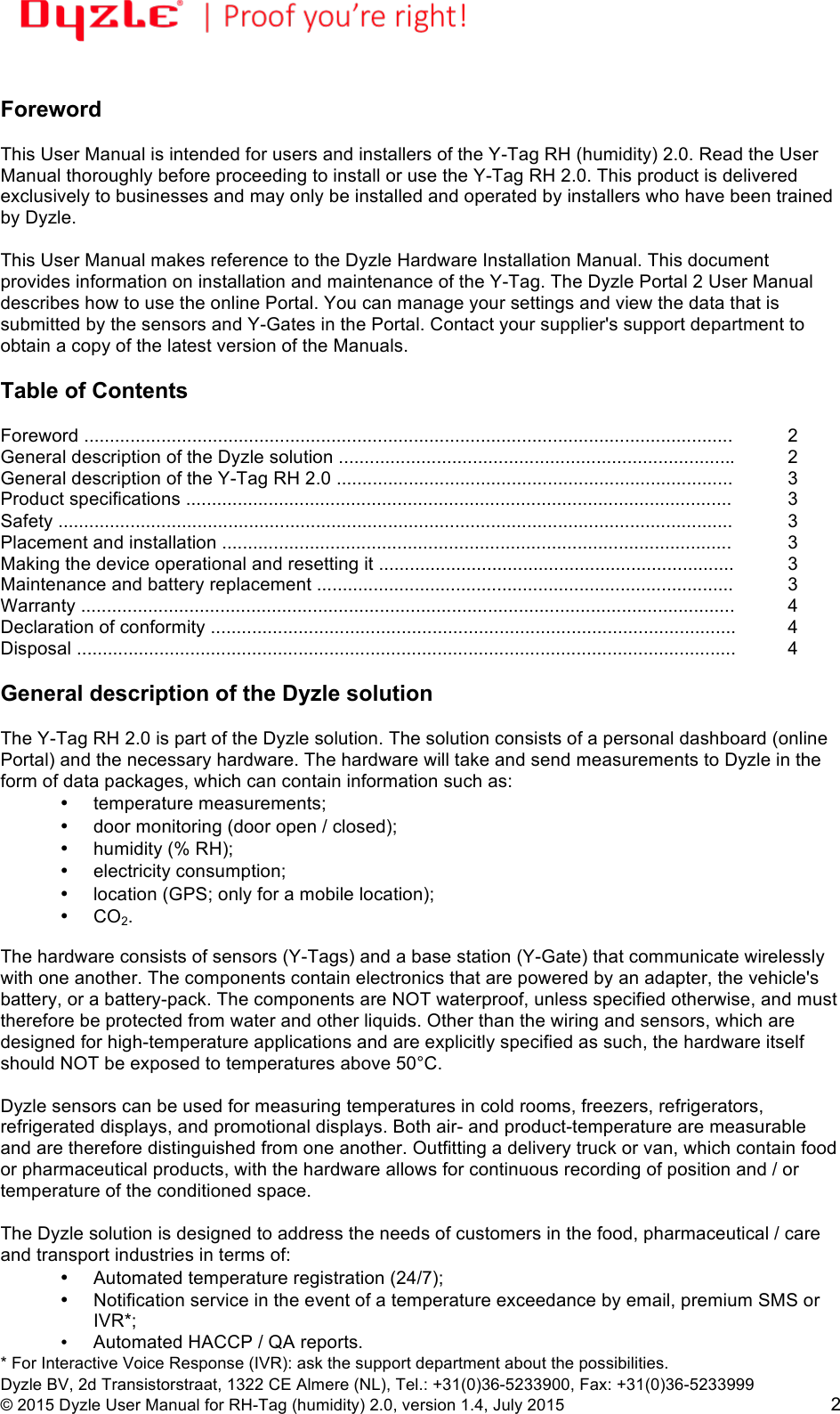 !!Dyzle BV, 2d Transistorstraat, 1322 CE Almere (NL), Tel.: +31(0)36-5233900, Fax: +31(0)36-5233999 © 2015 Dyzle User Manual for RH-Tag (humidity) 2.0, version 1.4, July 2015!2  Foreword  This User Manual is intended for users and installers of the Y-Tag RH (humidity) 2.0. Read the User Manual thoroughly before proceeding to install or use the Y-Tag RH 2.0. This product is delivered exclusively to businesses and may only be installed and operated by installers who have been trained by Dyzle.  This User Manual makes reference to the Dyzle Hardware Installation Manual. This document provides information on installation and maintenance of the Y-Tag. The Dyzle Portal 2 User Manual describes how to use the online Portal. You can manage your settings and view the data that is submitted by the sensors and Y-Gates in the Portal. Contact your supplier&apos;s support department to obtain a copy of the latest version of the Manuals.     Table of Contents  Foreword ..............................................................................................................................!2 General description of the Dyzle solution ............................................................................. !2 General description of the Y-Tag RH 2.0 .............................................................................!3 Product specifications ..........................................................................................................!3 Safety ...................................................................................................................................!3 Placement and installation ...................................................................................................!3 Making the device operational and resetting it .....................................................................!3 Maintenance and battery replacement .................................................................................!3 Warranty ...............................................................................................................................!4 Declaration of conformity ......................................................................................................!4 Disposal ................................................................................................................................!4  General description of the Dyzle solution  The Y-Tag RH 2.0 is part of the Dyzle solution. The solution consists of a personal dashboard (online Portal) and the necessary hardware. The hardware will take and send measurements to Dyzle in the form of data packages, which can contain information such as: • temperature measurements;  • door monitoring (door open / closed);  • humidity (% RH);  • electricity consumption;  • location (GPS; only for a mobile location);  • CO2.  The hardware consists of sensors (Y-Tags) and a base station (Y-Gate) that communicate wirelessly with one another. The components contain electronics that are powered by an adapter, the vehicle&apos;s battery, or a battery-pack. The components are NOT waterproof, unless specified otherwise, and must therefore be protected from water and other liquids. Other than the wiring and sensors, which are designed for high-temperature applications and are explicitly specified as such, the hardware itself should NOT be exposed to temperatures above 50°C.  Dyzle sensors can be used for measuring temperatures in cold rooms, freezers, refrigerators, refrigerated displays, and promotional displays. Both air- and product-temperature are measurable and are therefore distinguished from one another. Outfitting a delivery truck or van, which contain food or pharmaceutical products, with the hardware allows for continuous recording of position and / or temperature of the conditioned space.  The Dyzle solution is designed to address the needs of customers in the food, pharmaceutical / care and transport industries in terms of:  • Automated temperature registration (24/7);  • Notification service in the event of a temperature exceedance by email, premium SMS or IVR*;   • Automated HACCP / QA reports. * For Interactive Voice Response (IVR): ask the support department about the possibilities. 