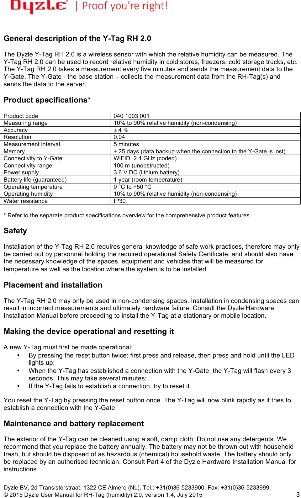 !!Dyzle BV, 2d Transistorstraat, 1322 CE Almere (NL), Tel.: +31(0)36-5233900, Fax: +31(0)36-5233999 © 2015 Dyzle User Manual for RH-Tag (humidity) 2.0, version 1.4, July 2015!3  General description of the Y-Tag RH 2.0  The Dyzle Y-Tag RH 2.0 is a wireless sensor with which the relative humidity can be measured. The Y-Tag RH 2.0 can be used to record relative humidity in cold stores, freezers, cold storage trucks, etc. The Y-Tag RH 2.0 takes a measurement every five minutes and sends the measurement data to the Y-Gate. The Y-Gate - the base station – collects the measurement data from the RH-Tag(s) and sends the data to the server.  Product specifications*  Product code 040 1003 001 Measuring range 10% to 90% relative humidity (non-condensing) Accuracy ± 4 % Resolution 0.04  Measurement interval 5 minutes Memory ± 25 days (data backup when the connection to the Y-Gate is lost) Connectivity to Y-Gate WIFID, 2.4 GHz (coded) Connectivity range 100 m (unobstructed) Power supply 3.6 V DC (lithium battery) Battery life (guaranteed) 1 year (room temperature) Operating temperature 0 °C to +50 °C Operating humidity 10% to 90% relative humidity (non-condensing) Water resistance IP30   * Refer to the separate product specifications overview for the comprehensive product features.   Safety  Installation of the Y-Tag RH 2.0 requires general knowledge of safe work practices, therefore may only be carried out by personnel holding the required operational Safety Certificate, and should also have the necessary knowledge of the spaces, equipment and vehicles that will be measured for temperature as well as the location where the system is to be installed.   Placement and installation  The Y-Tag RH 2.0 may only be used in non-condensing spaces. Installation in condensing spaces can result in incorrect measurements and ultimately hardware failure. Consult the Dyzle Hardware Installation Manual before proceeding to install the Y-Tag at a stationary or mobile location.   Making the device operational and resetting it  A new Y-Tag must first be made operational: • By pressing the reset button twice: first press and release, then press and hold until the LED lights up;  • When the Y-Tag has established a connection with the Y-Gate, the Y-Tag will flash every 3 seconds. This may take several minutes;  • If the Y-Tag fails to establish a connection, try to reset it.  You reset the Y-Tag by pressing the reset button once. The Y-Tag will now blink rapidly as it tries to establish a connection with the Y-Gate.  Maintenance and battery replacement  The exterior of the Y-Tag can be cleaned using a soft, damp cloth. Do not use any detergents. We recommend that you replace the battery annually. The battery may not be thrown out with household trash, but should be disposed of as hazardous (chemical) household waste. The battery should only be replaced by an authorised technician. Consult Part 4 of the Dyzle Hardware Installation Manual for instructions.   