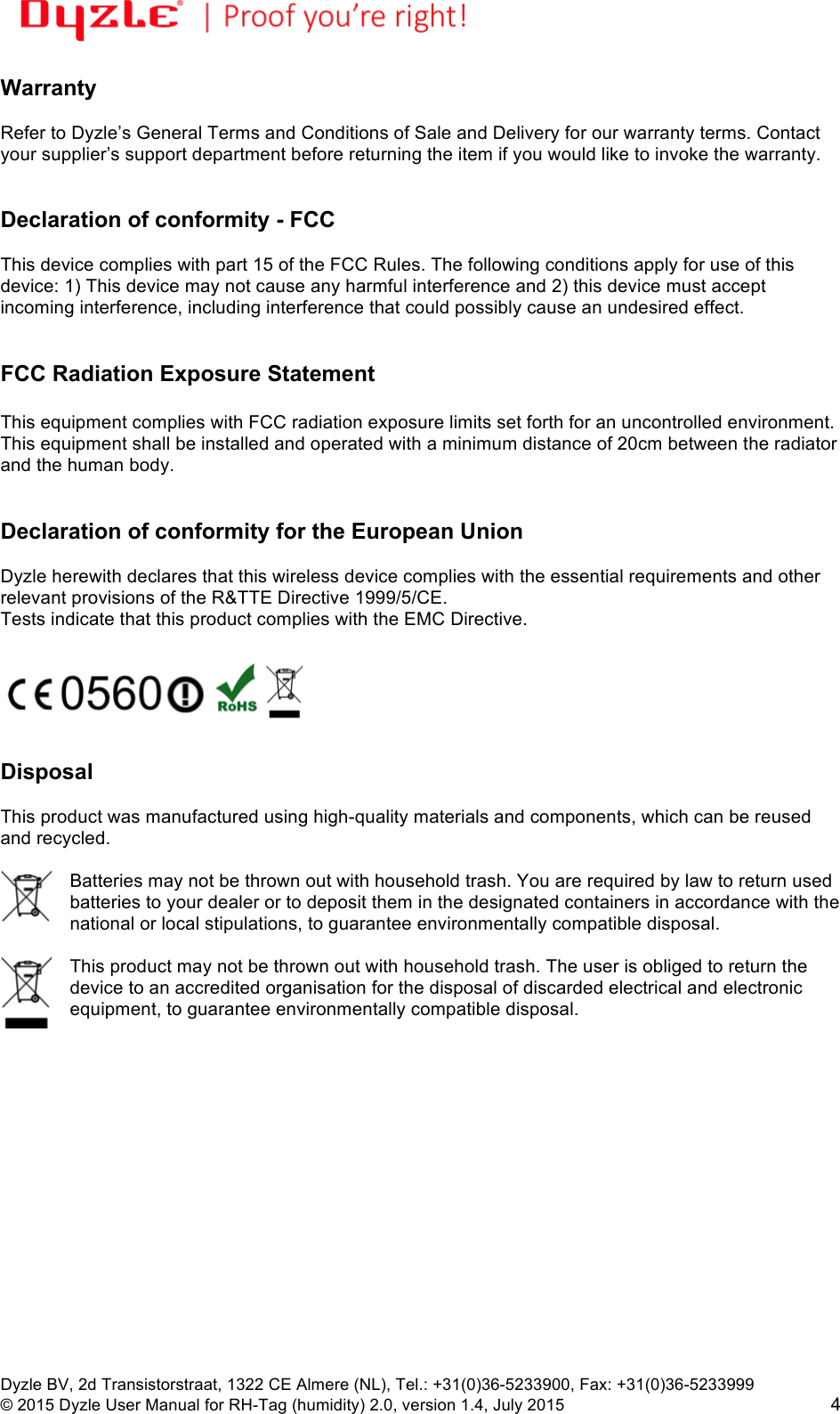 !!Dyzle BV, 2d Transistorstraat, 1322 CE Almere (NL), Tel.: +31(0)36-5233900, Fax: +31(0)36-5233999 © 2015 Dyzle User Manual for RH-Tag (humidity) 2.0, version 1.4, July 2015!4 Warranty  Refer to Dyzle’s General Terms and Conditions of Sale and Delivery for our warranty terms. Contact your supplier’s support department before returning the item if you would like to invoke the warranty.    Declaration of conformity - FCC  This device complies with part 15 of the FCC Rules. The following conditions apply for use of this device: 1) This device may not cause any harmful interference and 2) this device must accept incoming interference, including interference that could possibly cause an undesired effect.    FCC Radiation Exposure Statement  This equipment complies with FCC radiation exposure limits set forth for an uncontrolled environment. This equipment shall be installed and operated with a minimum distance of 20cm between the radiator and the human body.   Declaration of conformity for the European Union  Dyzle herewith declares that this wireless device complies with the essential requirements and other relevant provisions of the R&amp;TTE Directive 1999/5/CE.  Tests indicate that this product complies with the EMC Directive.     Disposal  This product was manufactured using high-quality materials and components, which can be reused and recycled.   Batteries may not be thrown out with household trash. You are required by law to return used batteries to your dealer or to deposit them in the designated containers in accordance with the national or local stipulations, to guarantee environmentally compatible disposal.   This product may not be thrown out with household trash. The user is obliged to return the device to an accredited organisation for the disposal of discarded electrical and electronic equipment, to guarantee environmentally compatible disposal.  