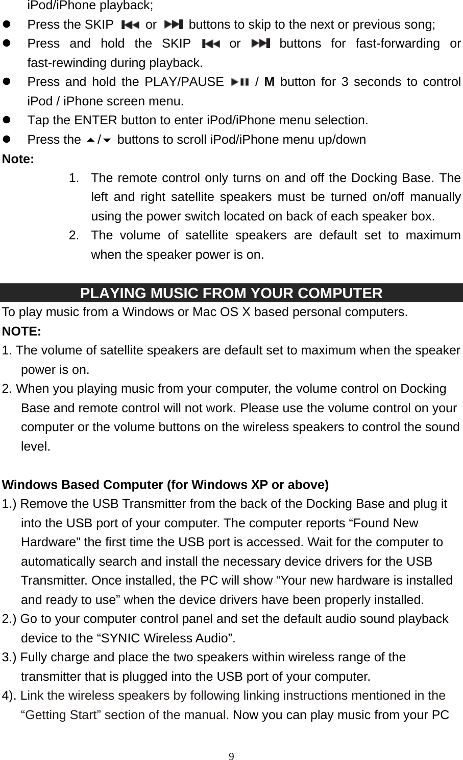   9iPod/iPhone playback; z Press the SKIP   or    buttons to skip to the next or previous song; z  Press and hold the SKIP   or   buttons for fast-forwarding or fast-rewinding during playback. z  Press and hold the PLAY/PAUSE  / M button for 3 seconds to control iPod / iPhone screen menu. z  Tap the ENTER button to enter iPod/iPhone menu selection. z Press the / buttons to scroll iPod/iPhone menu up/down Note:  1.  The remote control only turns on and off the Docking Base. The left and right satellite speakers must be turned on/off manually using the power switch located on back of each speaker box. 2.  The volume of satellite speakers are default set to maximum when the speaker power is on.    PLAYING MUSIC FROM YOUR COMPUTER   To play music from a Windows or Mac OS X based personal computers. NOTE:  1. The volume of satellite speakers are default set to maximum when the speaker power is on. 2. When you playing music from your computer, the volume control on Docking Base and remote control will not work. Please use the volume control on your computer or the volume buttons on the wireless speakers to control the sound level.    Windows Based Computer (for Windows XP or above) 1.) Remove the USB Transmitter from the back of the Docking Base and plug it into the USB port of your computer. The computer reports “Found New Hardware” the first time the USB port is accessed. Wait for the computer to automatically search and install the necessary device drivers for the USB Transmitter. Once installed, the PC will show “Your new hardware is installed and ready to use” when the device drivers have been properly installed. 2.) Go to your computer control panel and set the default audio sound playback device to the “SYNIC Wireless Audio”.   3.) Fully charge and place the two speakers within wireless range of the transmitter that is plugged into the USB port of your computer. 4). Link the wireless speakers by following linking instructions mentioned in the “Getting Start” section of the manual. Now you can play music from your PC 