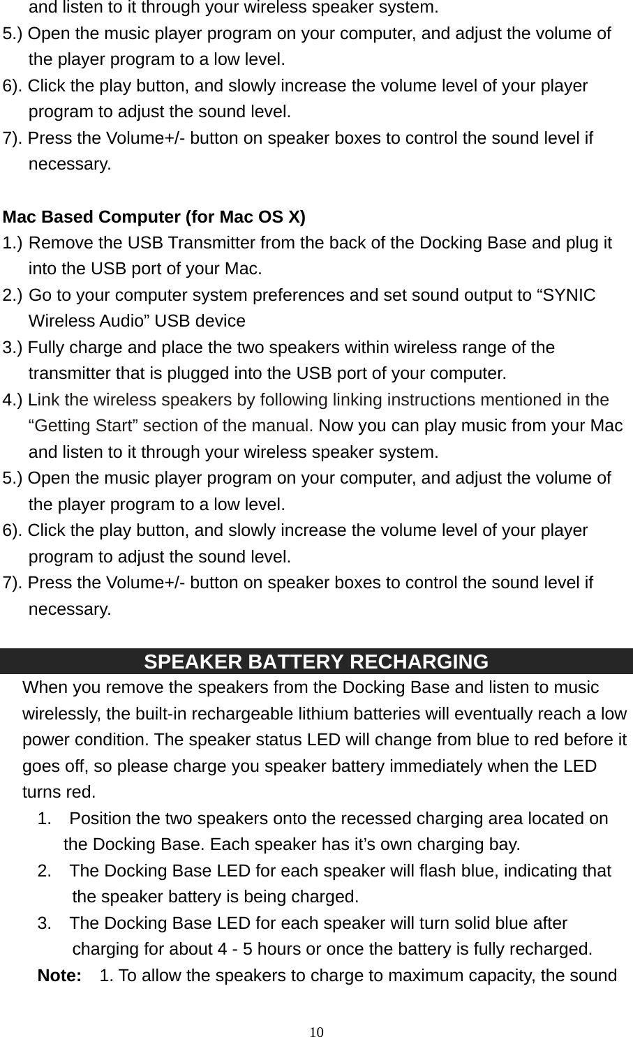   10and listen to it through your wireless speaker system. 5.) Open the music player program on your computer, and adjust the volume of the player program to a low level. 6). Click the play button, and slowly increase the volume level of your player program to adjust the sound level. 7). Press the Volume+/- button on speaker boxes to control the sound level if necessary.  Mac Based Computer (for Mac OS X) 1.) Remove the USB Transmitter from the back of the Docking Base and plug it into the USB port of your Mac.   2.) Go to your computer system preferences and set sound output to “SYNIC Wireless Audio” USB device   3.) Fully charge and place the two speakers within wireless range of the transmitter that is plugged into the USB port of your computer. 4.) Link the wireless speakers by following linking instructions mentioned in the “Getting Start” section of the manual. Now you can play music from your Mac and listen to it through your wireless speaker system. 5.) Open the music player program on your computer, and adjust the volume of the player program to a low level. 6). Click the play button, and slowly increase the volume level of your player program to adjust the sound level. 7). Press the Volume+/- button on speaker boxes to control the sound level if necessary.  SPEAKER BATTERY RECHARGING   When you remove the speakers from the Docking Base and listen to music wirelessly, the built-in rechargeable lithium batteries will eventually reach a low power condition. The speaker status LED will change from blue to red before it goes off, so please charge you speaker battery immediately when the LED turns red. 1.    Position the two speakers onto the recessed charging area located on the Docking Base. Each speaker has it’s own charging bay.   2.    The Docking Base LED for each speaker will flash blue, indicating that the speaker battery is being charged. 3.    The Docking Base LED for each speaker will turn solid blue after charging for about 4 - 5 hours or once the battery is fully recharged.   Note:    1. To allow the speakers to charge to maximum capacity, the sound 