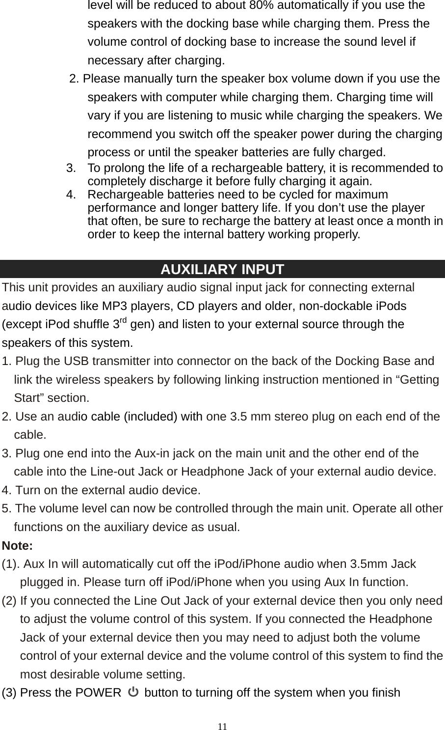   11level will be reduced to about 80% automatically if you use the speakers with the docking base while charging them. Press the volume control of docking base to increase the sound level if necessary after charging.   2. Please manually turn the speaker box volume down if you use the speakers with computer while charging them. Charging time will vary if you are listening to music while charging the speakers. We recommend you switch off the speaker power during the charging process or until the speaker batteries are fully charged. 3.  To prolong the life of a rechargeable battery, it is recommended to completely discharge it before fully charging it again. 4.  Rechargeable batteries need to be cycled for maximum performance and longer battery life. If you don’t use the player that often, be sure to recharge the battery at least once a month in order to keep the internal battery working properly.      AUXILIARY INPUT This unit provides an auxiliary audio signal input jack for connecting external audio devices like MP3 players, CD players and older, non-dockable iPods (except iPod shuffle 3rd gen) and listen to your external source through the speakers of this system. 1. Plug the USB transmitter into connector on the back of the Docking Base and link the wireless speakers by following linking instruction mentioned in “Getting Start” section. 2. Use an audio cable (included) with one 3.5 mm stereo plug on each end of the cable. 3. Plug one end into the Aux-in jack on the main unit and the other end of the cable into the Line-out Jack or Headphone Jack of your external audio device. 4. Turn on the external audio device. 5. The volume level can now be controlled through the main unit. Operate all other functions on the auxiliary device as usual. Note: (1). Aux In will automatically cut off the iPod/iPhone audio when 3.5mm Jack plugged in. Please turn off iPod/iPhone when you using Aux In function. (2) If you connected the Line Out Jack of your external device then you only need to adjust the volume control of this system. If you connected the Headphone Jack of your external device then you may need to adjust both the volume control of your external device and the volume control of this system to find the most desirable volume setting.   (3) Press the POWER  button to turning off the system when you finish 