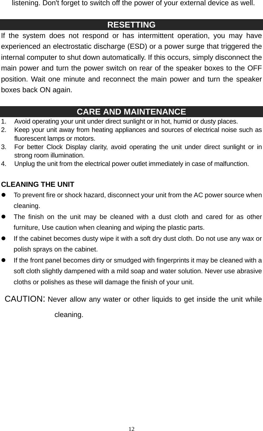   12listening. Don&apos;t forget to switch off the power of your external device as well.  RESETTING If the system does not respond or has intermittent operation, you may have experienced an electrostatic discharge (ESD) or a power surge that triggered the internal computer to shut down automatically. If this occurs, simply disconnect the main power and turn the power switch on rear of the speaker boxes to the OFF position. Wait one minute and reconnect the main power and turn the speaker boxes back ON again.    CARE AND MAINTENANCE 1.  Avoid operating your unit under direct sunlight or in hot, humid or dusty places. 2.  Keep your unit away from heating appliances and sources of electrical noise such as fluorescent lamps or motors. 3.  For better Clock Display clarity, avoid operating the unit under direct sunlight or in strong room illumination. 4.  Unplug the unit from the electrical power outlet immediately in case of malfunction.  CLEANING THE UNIT z  To prevent fire or shock hazard, disconnect your unit from the AC power source when cleaning. z  The finish on the unit may be cleaned with a dust cloth and cared for as other furniture, Use caution when cleaning and wiping the plastic parts. z  If the cabinet becomes dusty wipe it with a soft dry dust cloth. Do not use any wax or polish sprays on the cabinet. z  If the front panel becomes dirty or smudged with fingerprints it may be cleaned with a soft cloth slightly dampened with a mild soap and water solution. Never use abrasive cloths or polishes as these will damage the finish of your unit.  CAUTION: Never allow any water or other liquids to get inside the unit while cleaning.           