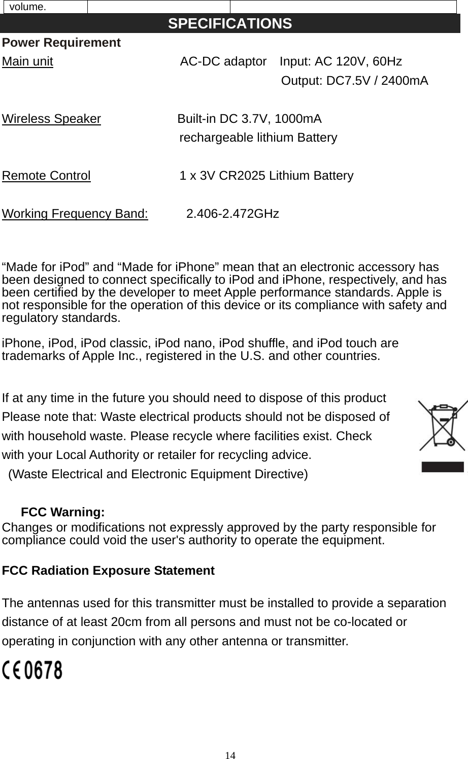   14volume. SPECIFICATIONS Power Requirement Main unit                    AC-DC adaptor  Input: AC 120V, 60Hz                                             Output: DC7.5V / 2400mA  Wireless Speaker            Built-in DC 3.7V, 1000mA  rechargeable lithium Battery  Remote Control              1 x 3V CR2025 Lithium Battery  Working Frequency Band:      2.406-2.472GHz   “Made for iPod” and “Made for iPhone” mean that an electronic accessory has been designed to connect specifically to iPod and iPhone, respectively, and has been certified by the developer to meet Apple performance standards. Apple is not responsible for the operation of this device or its compliance with safety and regulatory standards.  iPhone, iPod, iPod classic, iPod nano, iPod shuffle, and iPod touch are trademarks of Apple Inc., registered in the U.S. and other countries.   If at any time in the future you should need to dispose of this product Please note that: Waste electrical products should not be disposed of   with household waste. Please recycle where facilities exist. Check   with your Local Authority or retailer for recycling advice.   (Waste Electrical and Electronic Equipment Directive)  FCC Warning: Changes or modifications not expressly approved by the party responsible for compliance could void the user&apos;s authority to operate the equipment.     FCC Radiation Exposure Statement The antennas used for this transmitter must be installed to provide a separation distance of at least 20cm from all persons and must not be co-located or operating in conjunction with any other antenna or transmitter.   