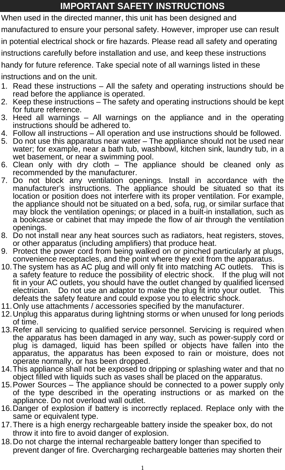   1IMPORTANT SAFETY INSTRUCTIONS When used in the directed manner, this unit has been designed and manufactured to ensure your personal safety. However, improper use can result in potential electrical shock or fire hazards. Please read all safety and operating instructions carefully before installation and use, and keep these instructions handy for future reference. Take special note of all warnings listed in these instructions and on the unit. 1.  Read these instructions – All the safety and operating instructions should be read before the appliance is operated. 2.  Keep these instructions – The safety and operating instructions should be kept for future reference. 3. Heed all warnings – All warnings on the appliance and in the operating instructions should be adhered to. 4.  Follow all instructions – All operation and use instructions should be followed. 5.  Do not use this apparatus near water – The appliance should not be used near water; for example, near a bath tub, washbowl, kitchen sink, laundry tub, in a wet basement, or near a swimming pool. 6. Clean only with dry cloth – The appliance should be cleaned only as recommended by the manufacturer. 7. Do not block any ventilation openings. Install in accordance with the manufacturer’s instructions. The appliance should be situated so that its location or position does not interfere with its proper ventilation. For example, the appliance should not be situated on a bed, sofa, rug, or similar surface that may block the ventilation openings; or placed in a built-in installation, such as a bookcase or cabinet that may impede the flow of air through the ventilation openings. 8.  Do not install near any heat sources such as radiators, heat registers, stoves, or other apparatus (including amplifiers) that produce heat. 9.  Protect the power cord from being walked on or pinched particularly at plugs, convenience receptacles, and the point where they exit from the apparatus. 10. The system has as AC plug and will only fit into matching AC outlets.    This is a safety feature to reduce the possibility of electric shock.    If the plug will not fit in your AC outlets, you should have the outlet changed by qualified licensed electrician.    Do not use an adaptor to make the plug fit into your outlet.    This defeats the safety feature and could expose you to electric shock. 11. Only use attachments / accessories specified by the manufacturer. 12. Unplug this apparatus during lightning storms or when unused for long periods of time. 13. Refer all servicing to qualified service personnel. Servicing is required when the apparatus has been damaged in any way, such as power-supply cord or plug is damaged, liquid has been spilled or objects have fallen into the apparatus, the apparatus has been exposed to rain or moisture, does not operate normally, or has been dropped. 14. This appliance shall not be exposed to dripping or splashing water and that no object filled with liquids such as vases shall be placed on the apparatus. 15. Power Sources – The appliance should be connected to a power supply only of the type described in the operating instructions or as marked on the appliance. Do not overload wall outlet. 16. Danger of explosion if battery is incorrectly replaced. Replace only with the same or equivalent type. 17. There is a high energy rechargeable battery inside the speaker box, do not throw it into fire to avoid danger of explosion. 18. Do not charge the internal rechargeable battery longer than specified to prevent danger of fire. Overcharging rechargeable batteries may shorten their 