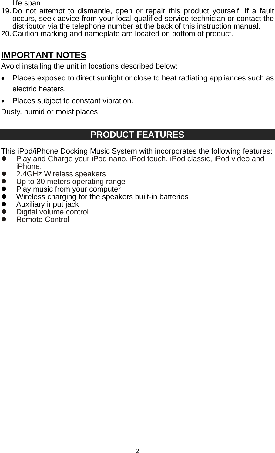   2life span. 19. Do not attempt to dismantle, open or repair this product yourself. If a fault occurs, seek advice from your local qualified service technician or contact the distributor via the telephone number at the back of this instruction manual. 20. Caution marking and nameplate are located on bottom of product.  IMPORTANT NOTES Avoid installing the unit in locations described below: •  Places exposed to direct sunlight or close to heat radiating appliances such as electric heaters. •  Places subject to constant vibration. Dusty, humid or moist places.  PRODUCT FEATURES  This iPod/iPhone Docking Music System with incorporates the following features: z  Play and Charge your iPod nano, iPod touch, iPod classic, iPod video and iPhone. z  2.4GHz Wireless speakers z  Up to 30 meters operating range z  Play music from your computer z  Wireless charging for the speakers built-in batteries z  Auxiliary input jack z  Digital volume control z Remote Control                             