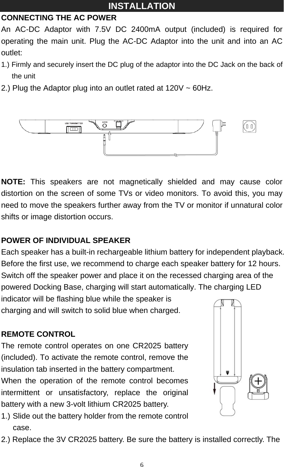   6INSTALLATION CONNECTING THE AC POWER   An AC-DC Adaptor with 7.5V DC 2400mA output (included) is required for operating the main unit. Plug the AC-DC Adaptor into the unit and into an AC outlet: 1.) Firmly and securely insert the DC plug of the adaptor into the DC Jack on the back of the unit 2.) Plug the Adaptor plug into an outlet rated at 120V ~ 60Hz.    NOTE:  This speakers are not magnetically shielded and may cause color distortion on the screen of some TVs or video monitors. To avoid this, you may need to move the speakers further away from the TV or monitor if unnatural color shifts or image distortion occurs.  POWER OF INDIVIDUAL SPEAKER Each speaker has a built-in rechargeable lithium battery for independent playback. Before the first use, we recommend to charge each speaker battery for 12 hours. Switch off the speaker power and place it on the recessed charging area of the powered Docking Base, charging will start automatically. The charging LED indicator will be flashing blue while the speaker is charging and will switch to solid blue when charged.  REMOTE CONTROL The remote control operates on one CR2025 battery (included). To activate the remote control, remove the insulation tab inserted in the battery compartment. When the operation of the remote control becomes intermittent or unsatisfactory, replace the original battery with a new 3-volt lithium CR2025 battery. 1.) Slide out the battery holder from the remote control    case. 2.) Replace the 3V CR2025 battery. Be sure the battery is installed correctly. The 