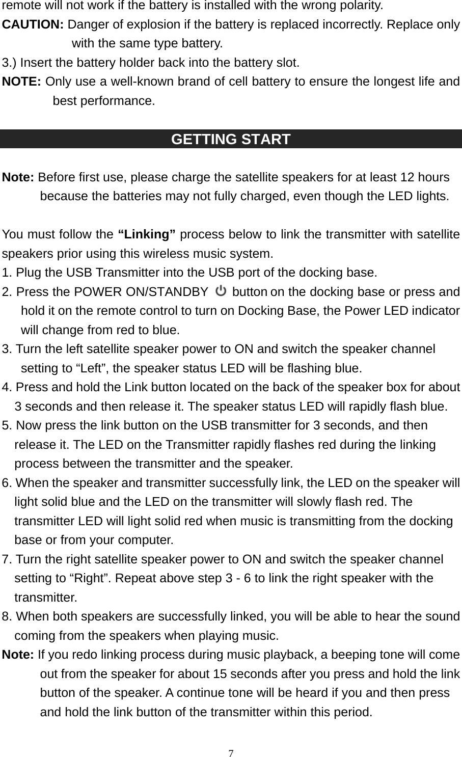   7remote will not work if the battery is installed with the wrong polarity.                         CAUTION: Danger of explosion if the battery is replaced incorrectly. Replace only with the same type battery. 3.) Insert the battery holder back into the battery slot. NOTE: Only use a well-known brand of cell battery to ensure the longest life and best performance.  GETTING START    Note: Before first use, please charge the satellite speakers for at least 12 hours because the batteries may not fully charged, even though the LED lights.  You must follow the “Linking” process below to link the transmitter with satellite speakers prior using this wireless music system. 1. Plug the USB Transmitter into the USB port of the docking base. 2. Press the POWER ON/STANDBY  button on the docking base or press and hold it on the remote control to turn on Docking Base, the Power LED indicator will change from red to blue. 3. Turn the left satellite speaker power to ON and switch the speaker channel setting to “Left”, the speaker status LED will be flashing blue. 4. Press and hold the Link button located on the back of the speaker box for about 3 seconds and then release it. The speaker status LED will rapidly flash blue.   5. Now press the link button on the USB transmitter for 3 seconds, and then release it. The LED on the Transmitter rapidly flashes red during the linking process between the transmitter and the speaker. 6. When the speaker and transmitter successfully link, the LED on the speaker will light solid blue and the LED on the transmitter will slowly flash red. The transmitter LED will light solid red when music is transmitting from the docking base or from your computer. 7. Turn the right satellite speaker power to ON and switch the speaker channel setting to “Right”. Repeat above step 3 - 6 to link the right speaker with the transmitter. 8. When both speakers are successfully linked, you will be able to hear the sound coming from the speakers when playing music. Note: If you redo linking process during music playback, a beeping tone will come out from the speaker for about 15 seconds after you press and hold the link button of the speaker. A continue tone will be heard if you and then press and hold the link button of the transmitter within this period.   