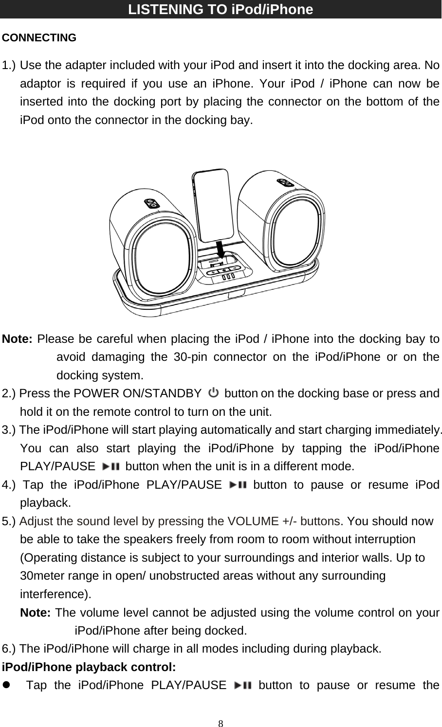   8LISTENING TO iPod/iPhone    CONNECTING  1.) Use the adapter included with your iPod and insert it into the docking area. No adaptor is required if you use an iPhone. Your iPod / iPhone can now be inserted into the docking port by placing the connector on the bottom of the iPod onto the connector in the docking bay.    Note: Please be careful when placing the iPod / iPhone into the docking bay to avoid damaging the 30-pin connector on the iPod/iPhone or on the docking system. 2.) Press the POWER ON/STANDBY  button on the docking base or press and hold it on the remote control to turn on the unit. 3.) The iPod/iPhone will start playing automatically and start charging immediately. You can also start playing the iPod/iPhone by tapping the iPod/iPhone PLAY/PAUSE    button when the unit is in a different mode.   4.) Tap the iPod/iPhone PLAY/PAUSE  button to pause or resume iPod playback. 5.) Adjust the sound level by pressing the VOLUME +/- buttons. You should now be able to take the speakers freely from room to room without interruption (Operating distance is subject to your surroundings and interior walls. Up to 30meter range in open/ unobstructed areas without any surrounding interference). Note: The volume level cannot be adjusted using the volume control on your iPod/iPhone after being docked. 6.) The iPod/iPhone will charge in all modes including during playback. iPod/iPhone playback control: z  Tap the iPod/iPhone PLAY/PAUSE  button to pause or resume the 