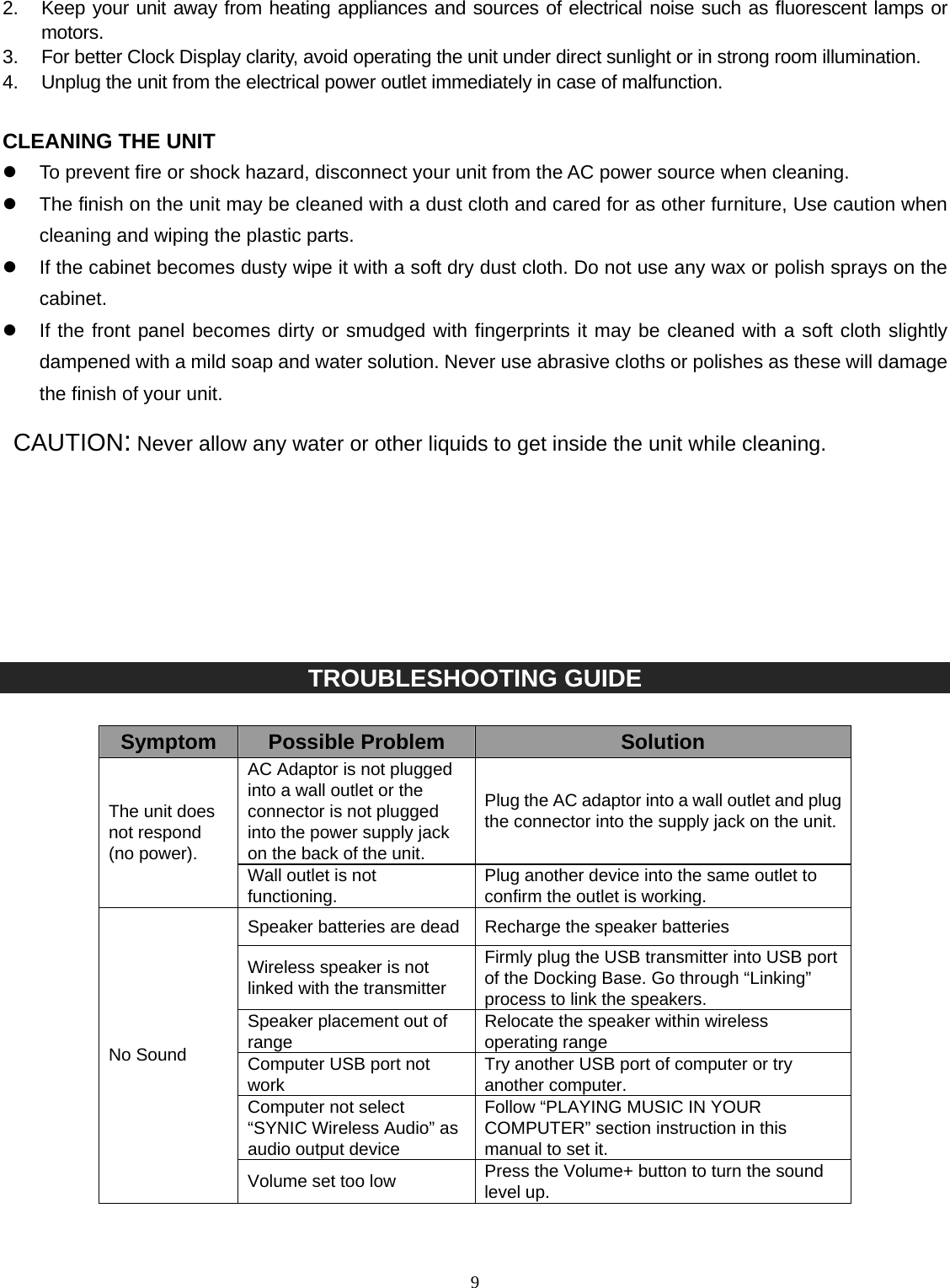   92.  Keep your unit away from heating appliances and sources of electrical noise such as fluorescent lamps or motors. 3.  For better Clock Display clarity, avoid operating the unit under direct sunlight or in strong room illumination. 4.  Unplug the unit from the electrical power outlet immediately in case of malfunction.  CLEANING THE UNIT z  To prevent fire or shock hazard, disconnect your unit from the AC power source when cleaning. z  The finish on the unit may be cleaned with a dust cloth and cared for as other furniture, Use caution when cleaning and wiping the plastic parts. z  If the cabinet becomes dusty wipe it with a soft dry dust cloth. Do not use any wax or polish sprays on the cabinet. z  If the front panel becomes dirty or smudged with fingerprints it may be cleaned with a soft cloth slightly dampened with a mild soap and water solution. Never use abrasive cloths or polishes as these will damage the finish of your unit.  CAUTION: Never allow any water or other liquids to get inside the unit while cleaning.         TROUBLESHOOTING GUIDE  Symptom  Possible Problem  Solution AC Adaptor is not plugged into a wall outlet or the connector is not plugged into the power supply jack on the back of the unit. Plug the AC adaptor into a wall outlet and plug the connector into the supply jack on the unit.The unit does not respond (no power). Wall outlet is not functioning.  Plug another device into the same outlet to confirm the outlet is working. Speaker batteries are dead Recharge the speaker batteries Wireless speaker is not linked with the transmitter Firmly plug the USB transmitter into USB port of the Docking Base. Go through “Linking” process to link the speakers. Speaker placement out of range  Relocate the speaker within wireless operating range Computer USB port not work  Try another USB port of computer or try another computer. Computer not select “SYNIC Wireless Audio” as audio output device Follow “PLAYING MUSIC IN YOUR COMPUTER” section instruction in this manual to set it. No Sound Volume set too low  Press the Volume+ button to turn the sound level up. 