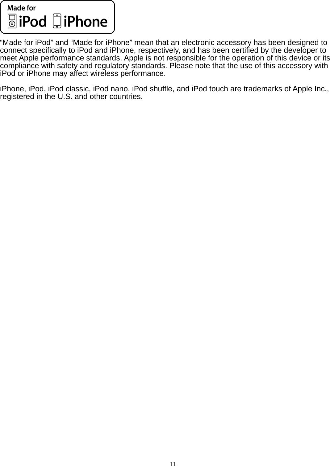   11    “Made for iPod” and “Made for iPhone” mean that an electronic accessory has been designed to connect specifically to iPod and iPhone, respectively, and has been certified by the developer to meet Apple performance standards. Apple is not responsible for the operation of this device or its compliance with safety and regulatory standards. Please note that the use of this accessory with iPod or iPhone may affect wireless performance.  iPhone, iPod, iPod classic, iPod nano, iPod shuffle, and iPod touch are trademarks of Apple Inc., registered in the U.S. and other countries. 