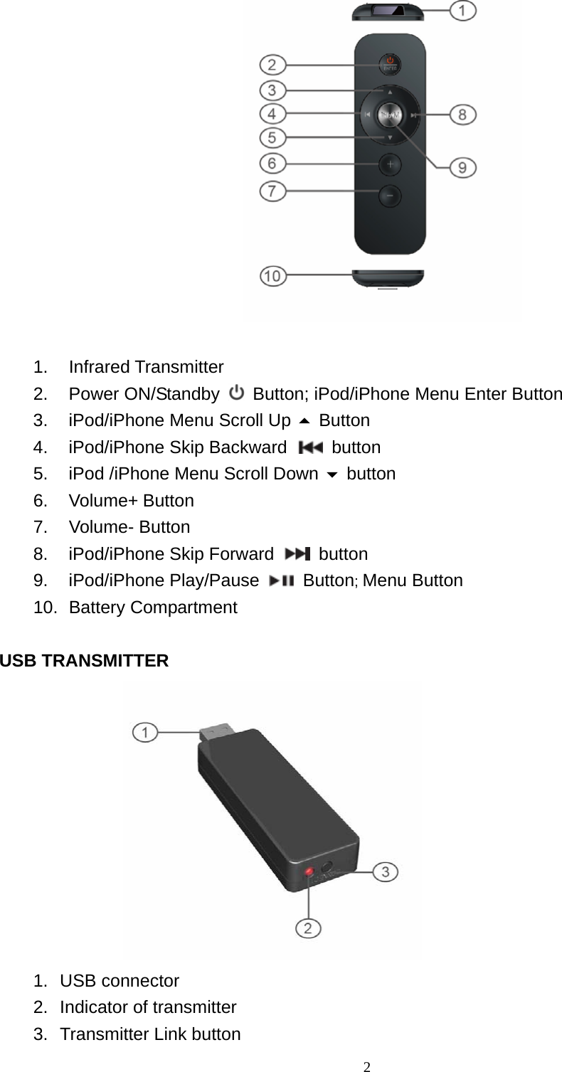   2  1. Infrared Transmitter  2. Power ON/Standby    Button; iPod/iPhone Menu Enter Button   3.  iPod/iPhone Menu Scroll Up  Button 4.  iPod/iPhone Skip Backward   button 5.  iPod /iPhone Menu Scroll Down  button 6. Volume+ Button  7. Volume- Button 8.  iPod/iPhone Skip Forward   button 9. iPod/iPhone Play/Pause   Button; Menu Button 10. Battery Compartment  USB TRANSMITTER  1. USB connector 2.  Indicator of transmitter 3.  Transmitter Link button   