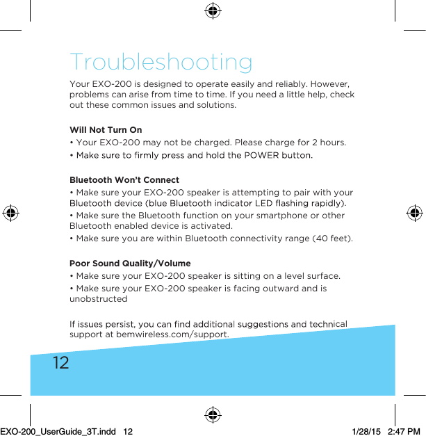 12TroubleshootingYour EXO-200 is designed to operate easily and reliably. However, problems can arise from time to time. If you need a little help, check out these common issues and solutions. Will Not Turn On• Your EXO-200 may not be charged. Please charge for 2 hours.Bluetooth Won’t Connect• Make sure your EXO-200 speaker is attempting to pair with your .• Make sure the Bluetooth function on your smartphone or other Bluetooth enabled device is activated.• Make sure you are within Bluetooth connectivity range (40 feet). Poor Sound Quality/Volume • Make sure your EXO-200 speaker is sitting on a level surface.• Make sure your EXO-200 speaker is facing outward and is unobstructedical support at bemwireless.com/support.EXO-200_UserGuide_3T.indd   12 1/28/15   2:47 PM