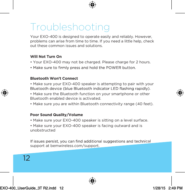12TroubleshootingYour EXO-400 is designed to operate easily and reliably. However, problems can arise from time to time. If you need a little help, check out these common issues and solutions.Will Not Turn On• Your EXO-400 may not be charged. Please charge for 2 hours.Bluetooth Won’t Connect• Make sure your EXO-400 speaker is attempting to pair with your .• Make sure the Bluetooth function on your smartphone or other Bluetooth enabled device is activated.• Make sure you are within Bluetooth connectivity range (40 feet). Poor Sound Quality/Volume • Make sure your EXO-400 speaker is sitting on a level surface.• Make sure your EXO-400 speaker is facing outward and is unobstructedical support at bemwireless.com/support.EXO-400_UserGuide_3T R2.indd   12 1/28/15   2:49 PM