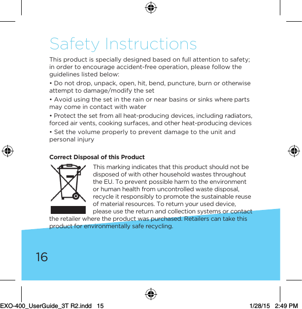 16Safety InstructionsThis product is specially designed based on full attention to safety; in order to encourage accident-free operation, please follow the guidelines listed below:• Do not drop, unpack, open, hit, bend, puncture, burn or otherwise attempt to damage/modify the set• Avoid using the set in the rain or near basins or sinks where parts may come in contact with water• Protect the set from all heat-producing devices, including radiators, forced air vents, cooking surfaces, and other heat-producing devices• Set the volume properly to prevent damage to the unit and personal injuryCorrect Disposal of this Product This marking indicates that this product should not be disposed of with other household wastes throughout the EU. To prevent possible harm to the environment or human health from uncontrolled waste disposal, recycle it responsibly to promote the sustainable reuse of material resources. To return your used device, please use the return and collection systems or contact the retailer where the product was purchased. Retailers can take this product for environmentally safe recycling.EXO-400_UserGuide_3T R2.indd   15 1/28/15   2:49 PM