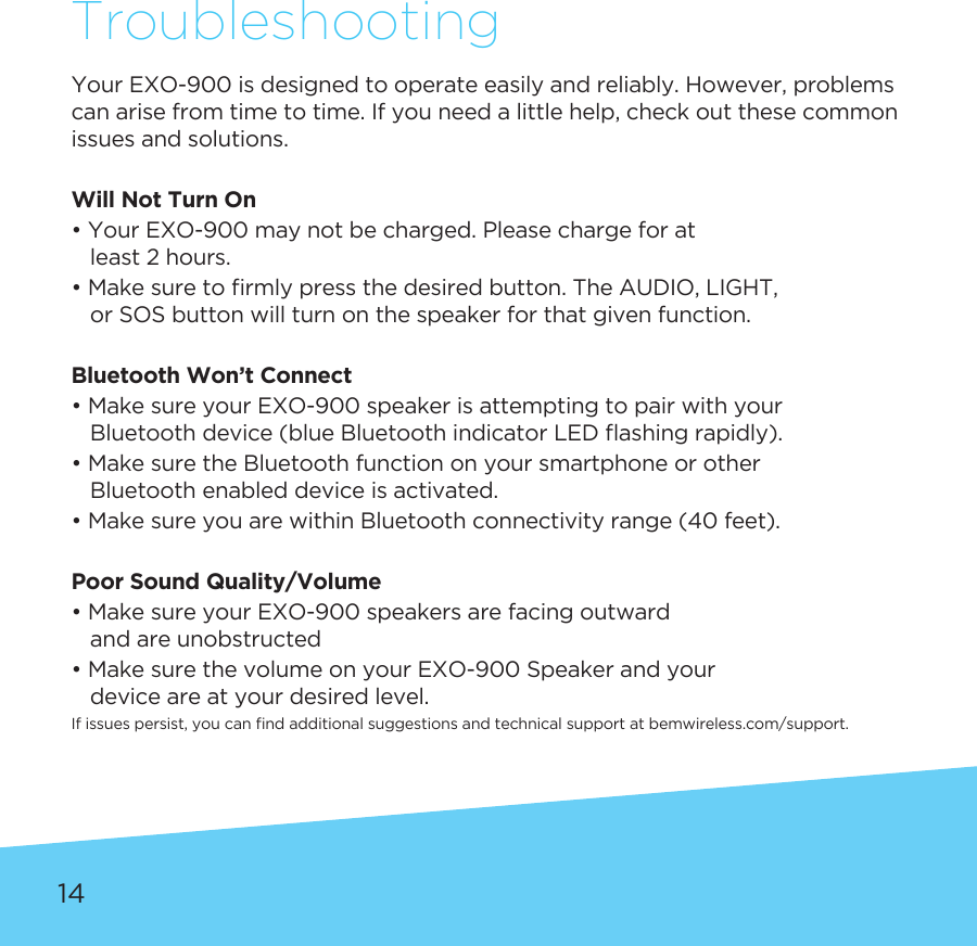 14TroubleshootingYourEXO-900isdesignedtooperateeasilyandreliably.However,problemscan arise from time to time. If you need a little help, check out these common issues and solutions. Will Not Turn On• Your EXO-900 may not be charged. Please charge for at    least 2 hours.•Makesuretormlypressthedesiredbutton.TheAUDIO,LIGHT,    or SOS button will turn on the speaker for that given function.Bluetooth Won’t Connect• Make sure your EXO-900 speaker is attempting to pair with your  Bluetoothdevice(blueBluetoothindicatorLEDashingrapidly).• Make sure the Bluetooth function on your smartphone or other     Bluetooth enabled device is activated.• Make sure you are within Bluetooth connectivity range (40 feet).Poor Sound Quality/Volume• Make sure your EXO-900 speakers are facing outward    and are unobstructed• Make sure the volume on your EXO-900 Speaker and your    device are at your desired level.Ifissuespersist,youcanndadditionalsuggestionsandtechnicalsupportatbemwireless.com/support.