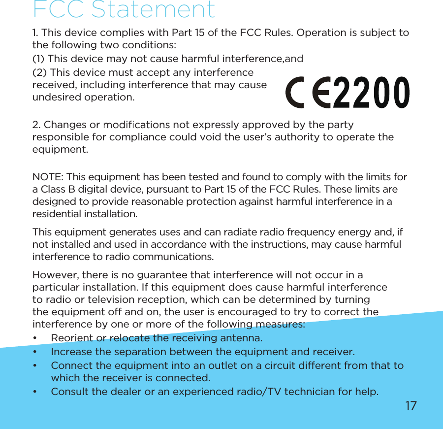 17FCC Statement1. This device complies with Part 15 of the FCC Rules. Operation is subject to the following two conditions:(1) This device may not cause harmful interference,and(2) This device must accept any interference received, including interference that may cause undesired operation.2. Changes or   not expressly approved by the party responsible for compliance could void the user’s authority to operate the equipment.NOTE: This equipment has been tested and found to comply with the limits for a Class B digital device, pursuant to Part 15 of the FCC Rules. These limits are designed to provide reasonable protection against harmful interference in a residential installation.This equipment generates uses and can radiate radio frequency energy and, if not installed and used in accordance with the instructions, may cause harmful interference to radio communications.However, there is no guarantee that interference will not occur in a particular installation. If this equipment does cause harmful interference to radio or television reception, which can be determined by turning the equipment off and on, the user is encouraged to try to correct the interference by one or more of the following measures:•  Reorient or relocate the receiving antenna.•  Increase the separation between the equipment and receiver.•  Connect the equipment into an outlet on a circuit different from that to which the receiver is connected.•  Consult the dealer or an experienced radio/TV technician for help.
