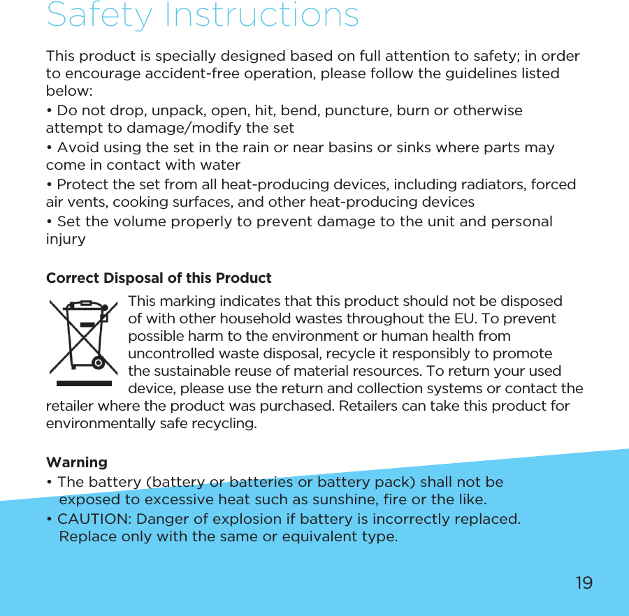 19Safety InstructionsThis product is specially designed based on full attention to safety; in order to encourage accident-free operation, please follow the guidelines listed below:• Do not drop, unpack, open, hit, bend, puncture, burn or otherwise attempt to damage/modify the set• Avoid using the set in the rain or near basins or sinks where parts may come in contact with water• Protect the set from all heat-producing devices, including radiators, forced air vents, cooking surfaces, and other heat-producing devices• Set the volume properly to prevent damage to the unit and personal injuryCorrect Disposal of this Product This marking indicates that this product should not be disposed of with other household wastes throughout the EU. To prevent possible harm to the environment or human health from uncontrolled waste disposal, recycle it responsibly to promote the sustainable reuse of material resources. To return your used device, please use the return and collection systems or contact the retailer where the product was purchased. Retailers can take this product for environmentally safe recycling.Warning• The battery (battery or batteries or battery pack) shall not be     exposed to excessive heat such as sunshine,   or the like. • CAUTION: Danger of explosion if battery is incorrectly replaced.     Replace only with the same or equivalent type.