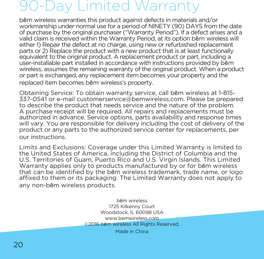 20bēm wireless warranties this product against defects in materials and/or workmanship under normal use for a period of NINETY (90) DAYS from the date of purchase by the original purchaser (“Warranty Period”). If a defect arises and a valid claim is received within the Warranty Period, at its option bēm wireless will either 1) Repair the defect at no charge, using new or refurbished replacement parts or 2) Replace the product with a new product that is at least functionally equivalent to the original product. A replacement product or part, including a user-installable part installed in accordance with instructions provided by bēm wireless, assumes the remaining warranty of the original product. When a product or part is exchanged, any replacement item becomes your property and the replaced item becomes bēm wireless’s property.Obtaining Service: To obtain warranty service, call bēm wireless at 1-815-337-0541 or e-mail customerservice@bemwireless.com. Please be prepared to describe the product that needs service and the nature of the problem. A purchase receipt will be required. All repairs and replacements must be authorized in advance. Service options, parts availability and response times will vary. You are responsible for delivery including the cost of delivery of the product or any parts to the authorized service center for replacements, per our instructions.Limits and Exclusions: Coverage under this Limited Warranty is limited to the United States of America, including the District of Columbia and the U.S. Territories of Guam, Puerto Rico and U.S. Virgin Islands. This Limited Warranty applies only to products manufactured by or for bēm wireless thatcanbeidentiedbythebēm wireless trademark, trade name, or logo afxedtothemoritspackaging.TheLimitedWarrantydoesnotapplytoany non-bēm wireless products.bēm wireless1725 Kilkenny CourtWoodstock, IL 60098 USAwww.bemwireless.com©2016 bēm wireless All Rights Reserved.Made in China90-Day Limited Warranty