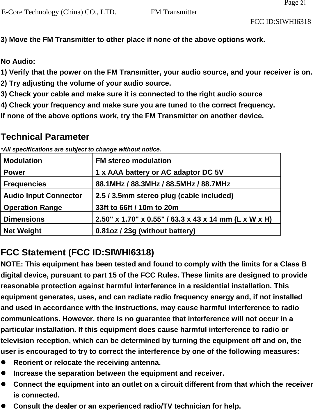                   Page 21E-Core Technology (China) CO., LTD. FM Transmitter                                                                     FCC ID:SIWHI6318  3) Move the FM Transmitter to other place if none of the above options work.  No Audio: 1) Verify that the power on the FM Transmitter, your audio source, and your receiver is on. 2) Try adjusting the volume of your audio source. 3) Check your cable and make sure it is connected to the right audio source   4) Check your frequency and make sure you are tuned to the correct frequency. If none of the above options work, try the FM Transmitter on another device.  Technical Parameter *All specifications are subject to change without notice. Modulation  FM stereo modulation Power  1 x AAA battery or AC adaptor DC 5V Frequencies  88.1MHz / 88.3MHz / 88.5MHz / 88.7MHz   Audio Input Connector  2.5 / 3.5mm stereo plug (cable included) Operation Range  33ft to 66ft / 10m to 20m Dimensions  2.50&quot; x 1.70&quot; x 0.55&quot; / 63.3 x 43 x 14 mm (L x W x H) Net Weight  0.81oz / 23g (without battery)  FCC Statement (FCC ID:SIWHI6318) NOTE: This equipment has been tested and found to comply with the limits for a Class B digital device, pursuant to part 15 of the FCC Rules. These limits are designed to provide reasonable protection against harmful interference in a residential installation. This equipment generates, uses, and can radiate radio frequency energy and, if not installed and used in accordance with the instructions, may cause harmful interference to radio communications. However, there is no guarantee that interference will not occur in a particular installation. If this equipment does cause harmful interference to radio or television reception, which can be determined by turning the equipment off and on, the user is encouraged to try to correct the interference by one of the following measures:  Reorient or relocate the receiving antenna.  Increase the separation between the equipment and receiver.  Connect the equipment into an outlet on a circuit different from that which the receiver is connected.  Consult the dealer or an experienced radio/TV technician for help.  