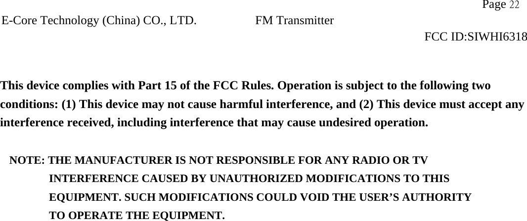                   Page 22E-Core Technology (China) CO., LTD. FM Transmitter                                                                     FCC ID:SIWHI6318   This device complies with Part 15 of the FCC Rules. Operation is subject to the following two conditions: (1) This device may not cause harmful interference, and (2) This device must accept any interference received, including interference that may cause undesired operation.  NOTE: THE MANUFACTURER IS NOT RESPONSIBLE FOR ANY RADIO OR TV          INTERFERENCE CAUSED BY UNAUTHORIZED MODIFICATIONS TO THIS             EQUIPMENT. SUCH MODIFICATIONS COULD VOID THE USER’S AUTHORITY          TO OPERATE THE EQUIPMENT.  