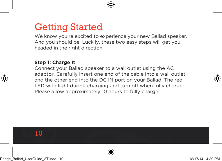 1010Getting StartedWe know you’re excited to experience your new Ballad speaker. And you should be. Luckily, these two easy steps will get you headed in the right direction.Step 1: Charge It Connect your Ballad speaker to a wall outlet using the AC adaptor. Carefully insert one end of the cable into a wall outlet and the other end into the DC IN port on your Ballad. The red LED with light during charging and turn off when fully charged. Please allow approximately 10 hours to fully charge.Range_Ballad_UserGuide_3T.indd   10 12/17/14   4:39 PM
