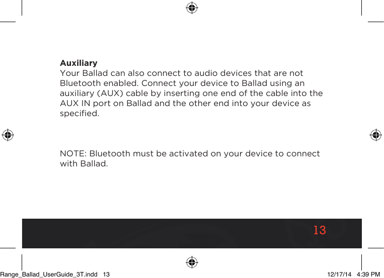 1313AuxiliaryYour Ballad can also connect to audio devices that are not Bluetooth enabled. Connect your device to Ballad using an auxiliary (AUX) cable by inserting one end of the cable into the AUX IN port on Ballad and the other end into your device as specied.NOTE: Bluetooth must be activated on your device to connect with Ballad.Range_Ballad_UserGuide_3T.indd   13 12/17/14   4:39 PM