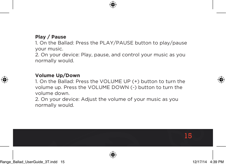 1515Play / Pause1. On the Ballad: Press the PLAY/PAUSE button to play/pause your music.2. On your device: Play, pause, and control your music as you normally would.Volume Up/Down1. On the Ballad: Press the VOLUME UP (+) button to turn the volume up. Press the VOLUME DOWN (-) button to turn the volume down.2. On your device: Adjust the volume of your music as you normally would.Range_Ballad_UserGuide_3T.indd   15 12/17/14   4:39 PM
