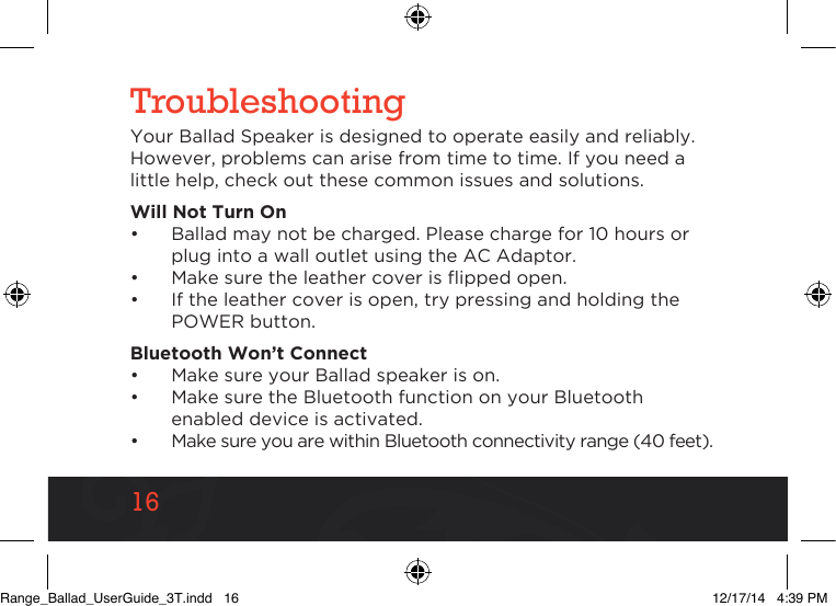 1616TroubleshootingYour Ballad Speaker is designed to operate easily and reliably. However, problems can arise from time to time. If you need a little help, check out these common issues and solutions.Will Not Turn On•  Ballad may not be charged. Please charge for 10 hours or plug into a wall outlet using the AC Adaptor.•  Make sure the leather cover is ipped open.•  If the leather cover is open, try pressing and holding the POWER button.Bluetooth Won’t Connect•  Make sure your Ballad speaker is on. •  Make sure the Bluetooth function on your Bluetooth enabled device is activated.•  Make sure you are within Bluetooth connectivity range (40 feet).Range_Ballad_UserGuide_3T.indd   16 12/17/14   4:39 PM