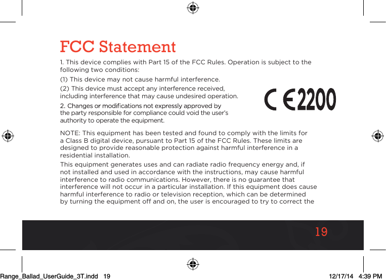1919FCC Statement1. This device complies with Part 15 of the FCC Rules. Operation is subject to the following two conditions:(1) This device may not cause harmful interference.(2) This device must accept any interference received, including interference that may cause undesired operation.the party responsible for compliance could void the user’s authority to operate the equipment.NOTE: This equipment has been tested and found to comply with the limits for a Class B digital device, pursuant to Part 15 of the FCC Rules. These limits are designed to provide reasonable protection against harmful interference in a residential installation.This equipment generates uses and can radiate radio frequency energy and, if not installed and used in accordance with the instructions, may cause harmful interference to radio communications. However, there is no guarantee that interference will not occur in a particular installation. If this equipment does cause harmful interference to radio or television reception, which can be determined by turning the equipment off and on, the user is encouraged to try to correct the Range_Ballad_UserGuide_3T.indd   19 12/17/14   4:39 PM