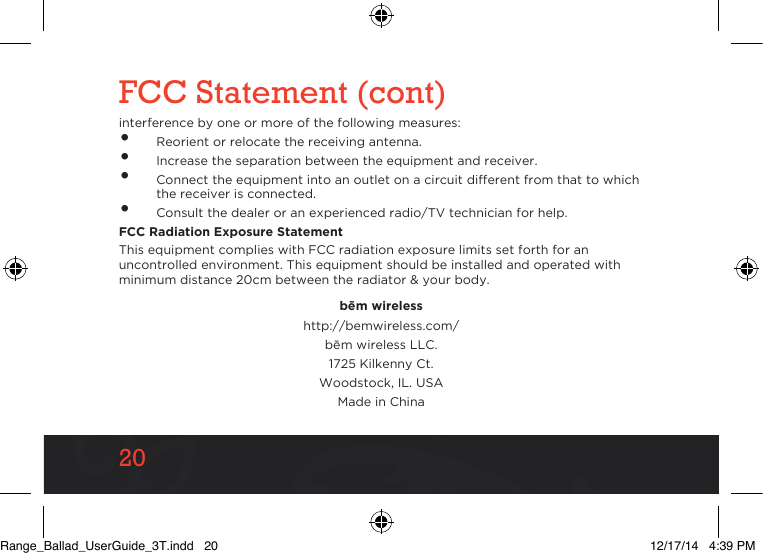 2020FCC Statement (cont)interference by one or more of the following measures:•  Reorient or relocate the receiving antenna.•  Increase the separation between the equipment and receiver.•  Connect the equipment into an outlet on a circuit different from that to which the receiver is connected.•  Consult the dealer or an experienced radio/TV technician for help.FCC Radiation Exposure StatementThis equipment complies with FCC radiation exposure limits set forth for an uncontrolled environment. This equipment should be installed and operated with minimum distance 20cm between the radiator &amp; your body.be¯m wirelesshttp://bemwireless.com/be¯m wireless LLC.1725 Kilkenny Ct.Woodstock, IL. USAMade in ChinaRange_Ballad_UserGuide_3T.indd   20 12/17/14   4:39 PM