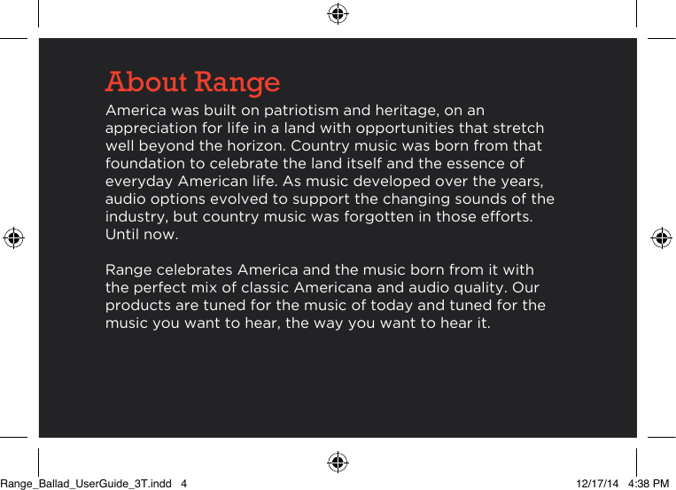 About RangeAmerica was built on patriotism and heritage, on an appreciation for life in a land with opportunities that stretch well beyond the horizon. Country music was born from that foundation to celebrate the land itself and the essence of everyday American life. As music developed over the years, audio options evolved to support the changing sounds of the industry, but country music was forgotten in those efforts. Until now.Range celebrates America and the music born from it with the perfect mix of classic Americana and audio quality. Our products are tuned for the music of today and tuned for the music you want to hear, the way you want to hear it.Range_Ballad_UserGuide_3T.indd   4 12/17/14   4:38 PM