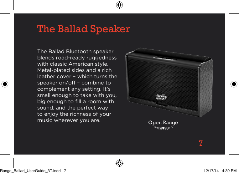 7The Ballad SpeakerThe Ballad Bluetooth speaker blends road-ready ruggedness with classic American style. Metal-plated sides and a rich leather cover – which turns the speaker on/off – combine to complement any setting. It’s small enough to take with you, big enough to ll a room with sound, and the perfect way to enjoy the richness of your music wherever you are. Open RangeRange_Ballad_UserGuide_3T.indd   7 12/17/14   4:39 PM