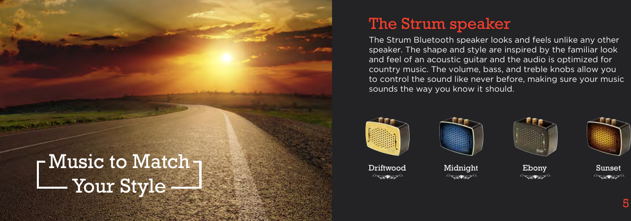 4 5The Strum speakerMusic to MatchYour StyleThe Strum Bluetooth speaker looks and feels unlike any other speaker. The shape and style are inspired by the familiar look and feel of an acoustic guitar and the audio is optimized for country music. The volume, bass, and treble knobs allow you to control the sound like never before, making sure your music sounds the way you know it should.Driftwood Midnight Ebony Sunset