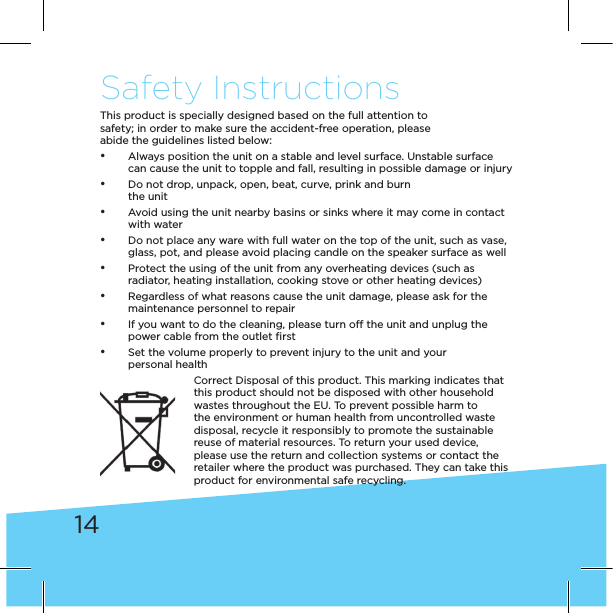 14Safety InstructionsThis product is specially designed based on the full attention tosafety; in order to make sure the accident-free operation, pleaseabide the guidelines listed below: • Always position the unit on a stable and level surface. Unstable surface can cause the unit to topple and fall, resulting in possible damage or injury • Do not drop, unpack, open, beat, curve, prink and burn  the unit • Avoid using the unit nearby basins or sinks where it may come in contact with water • Do not place any ware with full water on the top of the unit, such as vase, glass, pot, and please avoid placing candle on the speaker surface as well • Protect the using of the unit from any overheating devices (such as radiator, heating installation, cooking stove or other heating devices) • Regardless of what reasons cause the unit damage, please ask for the maintenance personnel to repair • If you want to do the cleaning, please turn off the unit and unplug the power cable from the outlet ﬁrst • Set the volume properly to prevent injury to the unit and your  personal healthCorrect Disposal of this product. This marking indicates that this product should not be disposed with other household wastes throughout the EU. To prevent possible harm to the environment or human health from uncontrolled waste disposal, recycle it responsibly to promote the sustainable reuse of material resources. To return your used device, please use the return and collection systems or contact the retailer where the product was purchased. They can take this product for environmental safe recycling.