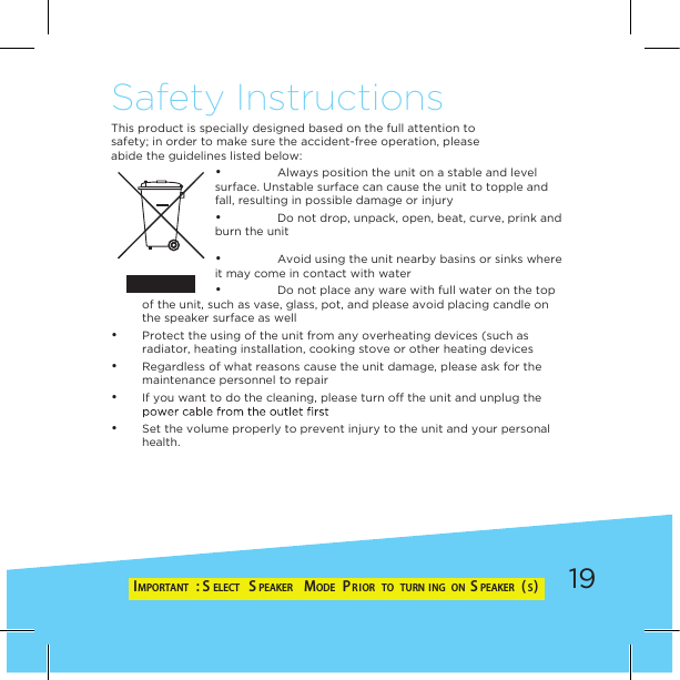 19Safety InstructionsThis product is specially designed based on the full attention tosafety; in order to make sure the accident-free operation, pleaseabide the guidelines listed below: • Always position the unit on a stable and level surface. Unstable surface can cause the unit to topple and fall, resulting in possible damage or injury • Do not drop, unpack, open, beat, curve, prink and burn the unit • Avoid using the unit nearby basins or sinks where it may come in contact with water • Do not place any ware with full water on the top of the unit, such as vase, glass, pot, and please avoid placing candle on the speaker surface as well • Protect the using of the unit from any overheating devices (such as radiator, heating installation, cooking stove or other heating devices • Regardless of what reasons cause the unit damage, please ask for the maintenance personnel to repair • If you want to do the cleaning, please turn off the unit and unplug the  • Set the volume properly to prevent injury to the unit and your personal health.IMPORTANT : S ELECT  S PEAKER  MODE  PR IOR  TO  TURN ING  ON  S PEAKER (S)