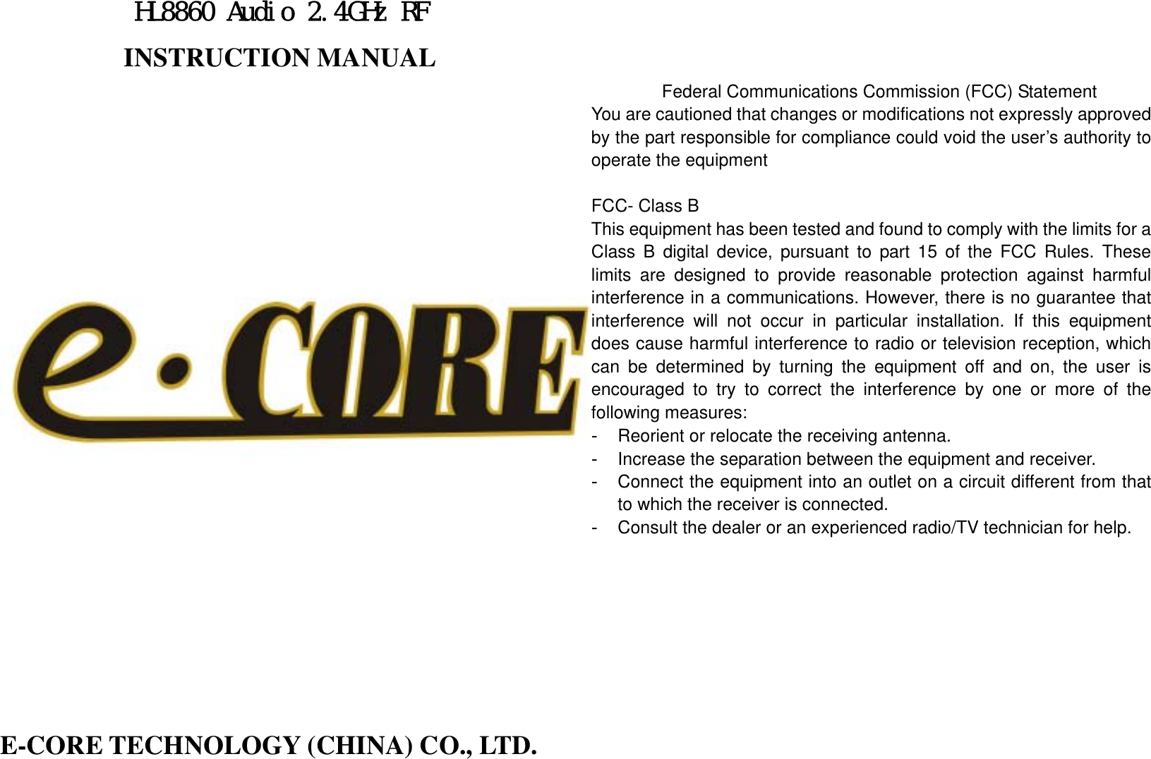 HL8860 Audio 2.4GHz RF INSTRUCTION MANUAL                               E-CORE TECHNOLOGY (CHINA) CO., LTD.    Federal Communications Commission (FCC) Statement You are cautioned that changes or modifications not expressly approved by the part responsible for compliance could void the user’s authority to operate the equipment  FCC- Class B This equipment has been tested and found to comply with the limits for a Class B digital device, pursuant to part 15 of the FCC Rules. These limits are designed to provide reasonable protection against harmful interference in a communications. However, there is no guarantee that interference will not occur in particular installation. If this equipment does cause harmful interference to radio or television reception, which can be determined by turning the equipment off and on, the user is encouraged to try to correct the interference by one or more of the following measures: -  Reorient or relocate the receiving antenna. -  Increase the separation between the equipment and receiver. -  Connect the equipment into an outlet on a circuit different from that to which the receiver is connected. -  Consult the dealer or an experienced radio/TV technician for help.            