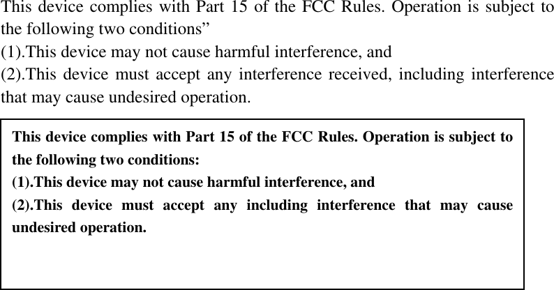   This device complies with Part 15 of the FCC Rules. Operation is subject to the following two conditions” (1).This device may not cause harmful interference, and (2).This device must accept any interference received, including interference that may cause undesired operation. This device complies with Part 15 of the FCC Rules. Operation is subject to the following two conditions: (1).This device may not cause harmful interference, and (2).This device must accept any including interference that may cause undesired operation. 