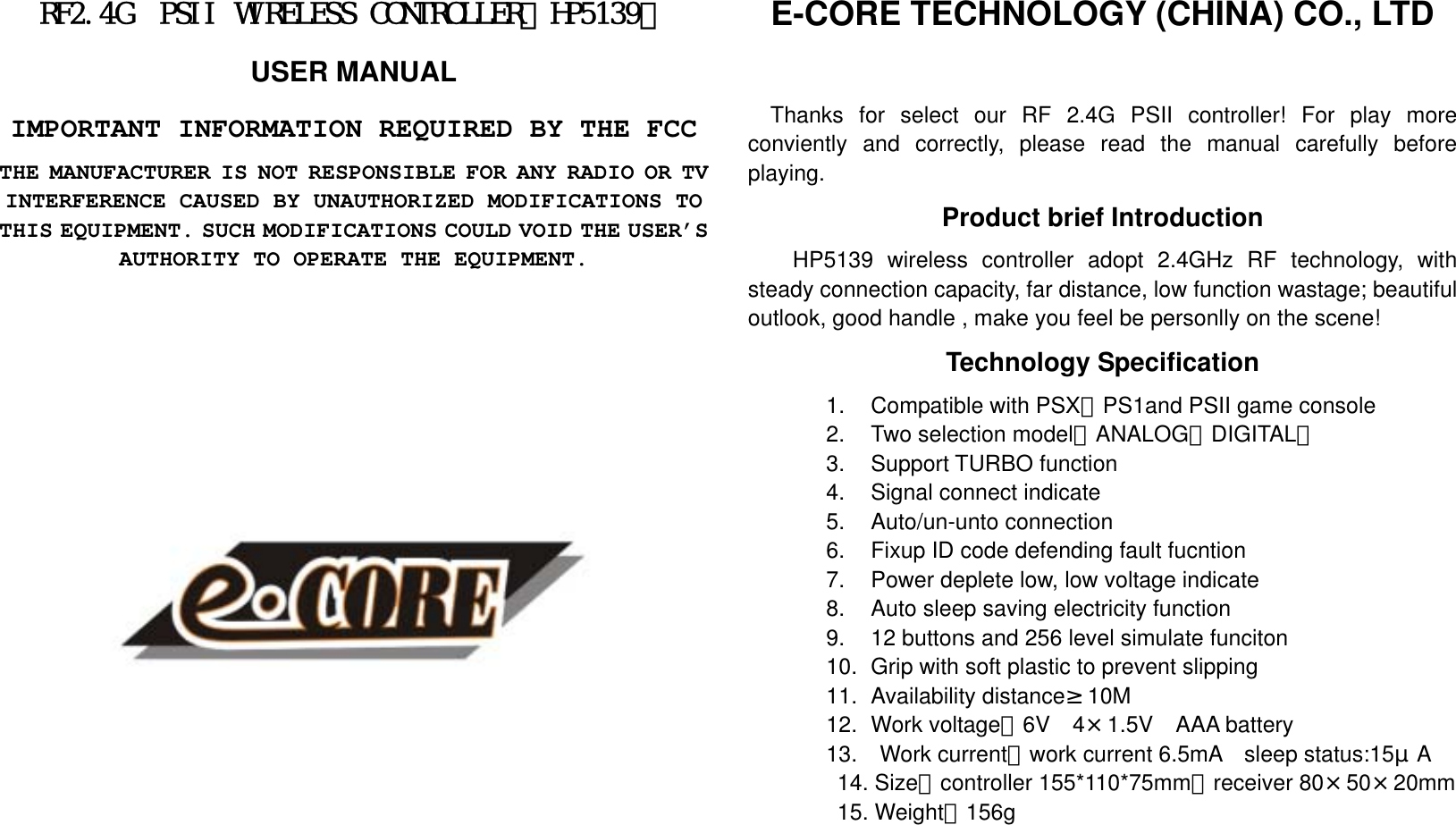 RF2.4G PSII WIRELESS CONTROLLER（HP5139） USER MANUAL IMPORTANT INFORMATION REQUIRED BY THE FCC THE MANUFACTURER IS NOT RESPONSIBLE FOR ANY RADIO OR TV INTERFERENCE CAUSED BY UNAUTHORIZED MODIFICATIONS TO THIS EQUIPMENT. SUCH MODIFICATIONS COULD VOID THE USER’S AUTHORITY TO OPERATE THE EQUIPMENT.                E-CORE TECHNOLOGY (CHINA) CO., LTD     Thanks for select our RF 2.4G PSII controller! For play more conviently and correctly, please read the manual carefully before playing.   Product brief Introduction HP5139 wireless controller adopt 2.4GHz RF technology, with steady connection capacity, far distance, low function wastage; beautiful outlook, good handle , make you feel be personlly on the scene! Technology Specification 1.    Compatible with PSX、PS1and PSII game console 2.    Two selection model（ANALOG、DIGITAL） 3.  Support TURBO function 4.    Signal connect indicate 5.  Auto/un-unto connection 6.    Fixup ID code defending fault fucntion   7.    Power deplete low, low voltage indicate 8.    Auto sleep saving electricity function 9.    12 buttons and 256 level simulate funciton 10.   Grip with soft plastic to prevent slipping 11.   Availability distance≥10M 12.   Work  voltage：6V 4×1.5V AAA battery 13.  Work current：work current 6.5mA  sleep status:15μA 14. Size：controller 155*110*75mm；receiver 80×50×20mm 15. Weight：156g    