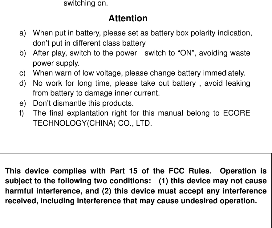 switching on. Attention a)  When put in battery, please set as battery box polarity indication, don’t put in different class battery b)  After play, switch to the power   switch to “ON”, avoiding waste power supply. c)  When warn of low voltage, please change battery immediately. d)  No work for long time, please take out battery , avoid leaking from battery to damage inner current. e)  Don’t dismantle this products. f) The final explantation right for this manual belong to ECORE TECHNOLOGY(CHINA) CO., LTD.   This device complies with Part 15 of the FCC Rules.  Operation is subject to the following two conditions:    (1) this device may not cause harmful interference, and (2) this device must accept any interference received, including interference that may cause undesired operation. 