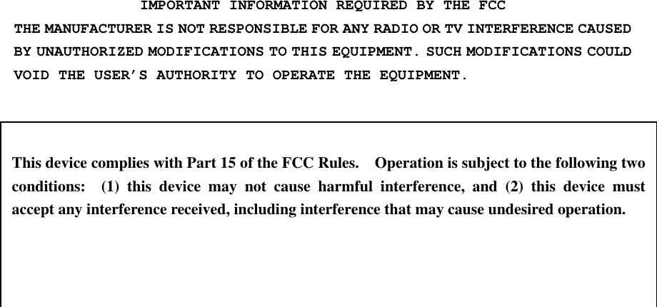 IMPORTANT INFORMATION REQUIRED BY THE FCC THE MANUFACTURER IS NOT RESPONSIBLE FOR ANY RADIO OR TV INTERFERENCE CAUSED BY UNAUTHORIZED MODIFICATIONS TO THIS EQUIPMENT. SUCH MODIFICATIONS COULD VOID THE USER’S AUTHORITY TO OPERATE THE EQUIPMENT.    This device complies with Part 15 of the FCC Rules.    Operation is subject to the following two conditions:  (1) this device may not cause harmful interference, and (2) this device must accept any interference received, including interference that may cause undesired operation. 