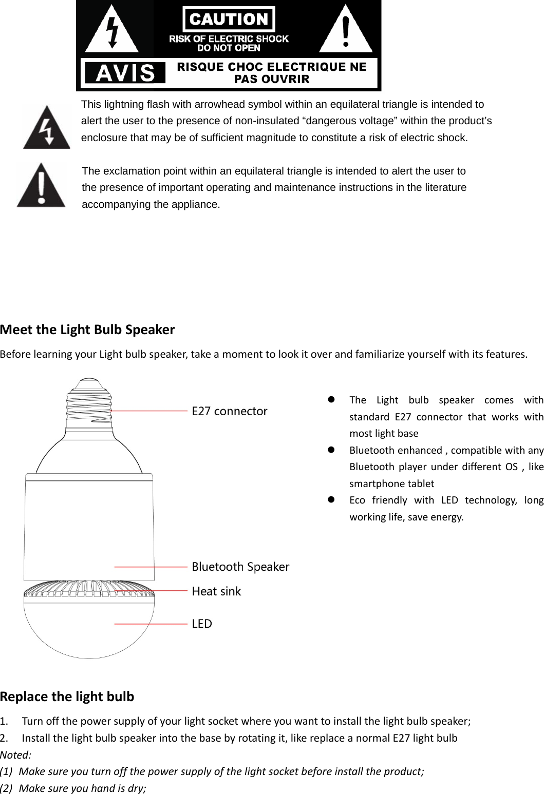   This lightning flash with arrowhead symbol within an equilateral triangle is intended to alert the user to the presence of non-insulated “dangerous voltage” within the product’s enclosure that may be of sufficient magnitude to constitute a risk of electric shock.           The exclamation point within an equilateral triangle is intended to alert the user to the presence of important operating and maintenance instructions in the literature accompanying the appliance.   MeettheLightBulbSpeakerBeforelearningyourLightbulbspeaker,takeamomenttolookitoverandfamiliarizeyourselfwithitsfeatures.Replacethelightbulb1. Turnoffthepowersupplyofyourlightsocketwhereyouwanttoinstallthelightbulbspeaker;2. Installthelightbulbspeakerintothebasebyrotatingit,likereplaceanormalE27lightbulbNoted:(1) Makesureyouturnoffthepowersupplyofthelightsocketbeforeinstalltheproduct;(2) Makesureyouhandisdry;z TheLightbulbspeakercomeswithstandardE27connectorthatworkswithmostlightbasez Bluetoothenhanced,compatiblewithanyBluetoothplayerunderdifferentOS,likesmartphonetabletz EcofriendlywithLEDtechnology,longworkinglife,saveenergy.